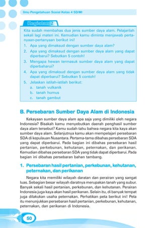Ilmu Pengetahuan Sosial Kelas 4 SD/MI




  Kita sudah membahas dua jenis sumber daya alam. Pelajarilah
  sekali lagi materi ini. Kemudian kamu diminta menjawab perta-
  nyaan-pertanyaan berikut ini!
  1. Apa yang dimaksud dengan sumber daya alam?
  2. Apa yang dimaksud dengan sumber daya alam yang dapat
      diperbarui? Sebutkan 5 contoh!
  3. Mengapa hewan termasuk sumber daya alam yang dapat
      diperbaharui?
  4. Apa yang dimaksud dengan sumber daya alam yang tidak
      dapat diperbarui? Sebutkan 5 contoh!
  5. Jelaskan istilah-istilah berikut:
      a. tanah vulkanik
      b. tanah humus
      c. tanah gambut


B. Persebaran Sumber Daya Alam di Indonesia
    ersebaran
      sebar          Day
   Kekayaan sumber daya alam apa saja yang dimiliki oleh negara
Indonesia? Bisakah kamu menyebutkan daerah penghasil sumber
daya alam tersebut? Kamu sudah tahu bahwa negara kita kaya akan
sumber daya alam. Selanjutnya kamu akan mempelajari persebaran
SDA di kepulauan Nusantara. Pertama-tama dibahas persebaran SDA
yang dapat diperbarui. Pada bagian ini dibahas persebaran hasil
pertanian, perkebunan, kehutanan, peternakan, dan perikanan.
Kemudian dibahas persebaran SDA yang tidak dapat diperbarui. Pada
bagian ini dibahas persebaran bahan tambang.

1. Persebaran hasil pertanian, perkebunan, kehutanan,
    ersebaran
      sebar         pertanian, perk        kehutanan,
   peternakan,     perikanan
   peternakan, dan perikanan
    Negara kita memiliki wilayah daratan dan perairan yang sangat
luas. Sebagian besar wilayah daratnya merupakan tanah yang subur.
Banyak sekali hasil pertanian, perkebunan, dan kehutanan. Perairan
Indonesia juga kaya akan hasil perikanan. Selain itu, di banyak tempat
juga dilakukan usaha peternakan. Perhatikan peta berikut ini! Peta
itu menunjukkan persebaran hasil pertanian, perkebunan, kehutanan,
peternakan, dan perikanan di Indonesia.


   50
 
