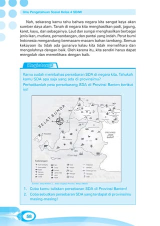 Ilmu Pengetahuan Sosial Kelas 4 SD/MI


    Nah, sekarang kamu tahu bahwa negara kita sangat kaya akan
sumber daya alam. Tanah di negara kita menghasilkan padi, jagung,
karet, kayu, dan sebagainya. Laut dan sungai menghasilkan berbagai
jenis ikan, mutiara, pemandangan, dan pantai yang indah. Perut bumi
Indonesia mengandung bermacam-macam bahan tambang. Semua
kekayaan itu tidak ada gunanya kalau kita tidak memelihara dan
mengolahnya dengan baik. Oleh karena itu, kita sendiri harus dapat
mengolah dan memelihara dengan baik.




 Kamu sudah membahas persebaran SDA di negara kita. Tahukah
 kamu SDA apa saja yang ada di provinsimu?
 Perhatikanlah peta persebarang SDA di Provinsi Banten berikut
 ini!




           Keterangan:
              Ayam pedaging     Dam             Karet             Pelabuhan
              Ayam petelur      Emas            Kelapa            Bandara
              Badak             Industri        Kopi              Pelelangan ikan
              Banteng           Jambu mete
                                                Mangga            Tembakau
              Cengkeh           Jeruk
              Coklat                            Minyak            Salak
                                Kapuk


        Sumber: Seta,William J., Atlas Lengkap Provinsi, Wahyu Media


  1. Coba kamu tuliskan persebaran SDA di Provinsi Banten!
  2. Coba sebutkan persebaran SDA yang terdapat di provinsimu
     masing-masing!



   58
 