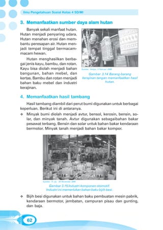 Ilmu Pengetahuan Sosial Kelas 4 SD/MI


   Memanfaatkan
         aatk          day
3. Memanfaatkan sumber daya alam hutan
    Banyak sekali manfaat hutan.
Hutan menjadi penyaring udara.
Hutan menahan erosi dan mem-
bantu peresapan air. Hutan men-
jadi tempat tinggal bermacam-
macam hewan.
    Hutan menghasilkan berba-
gai jenis kayu, bambu, dan rotan.
Kayu bisa diolah menjadi bahan                  Sumber: Tempo, 3 Februari 2008

bangunan, bahan mebel, dan                          Gambar 3.14 Barang-barang
kertas. Bambu dan rotan menjadi                 kerajinan tangan memanfaatkan hasil
bahan baku mebel dan industri                                  hutan.
kerajinan.

4. Memanfaatkan hasil tambang
   Hasil tambang diambil dari perut bumi digunakan untuk berbagai
keperluan. Berikut ini di antaranya.
   Minyak bumi diolah menjadi avtur, bensol, kerosin, bensin, so-
   lar, dan minyak tanah. Avtur digunakan sebagaibahan bakar
   pesawat terbang. Bensin dan solar untuk bahan bakar kendaraan
   bermotor. Minyak tanah menjadi bahan bakar kompor.




             Sumber: Tr ust, 20 November 2005

                  Gambar 3.15 Industri komponen otomotif.
                Industri ini memerlukan bahan baku bijih besi.

   Bijih besi digunakan untuk bahan baku pembuatan mesin pabrik,
   kendaraan bermotor, jembatan, campuran pisau dan gunting,
   dan baja.


   62
 