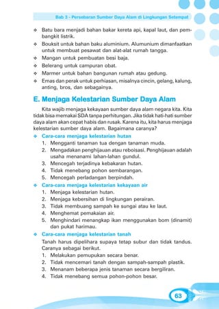 Bab 3 - Persebaran Sumber Daya Alam di Lingkungan Setempat


   Batu bara menjadi bahan bakar kereta api, kapal laut, dan pem-
   bangkit listrik.
   Bouksit untuk bahan baku aluminium. Alumunium dimanfaatkan
   untuk membuat pesawat dan alat-alat rumah tangga.
   Mangan untuk pembuatan besi baja.
   Belerang untuk campuran obat.
   Marmer untuk bahan bangunan rumah atau gedung.
   Emas dan perak untuk perhiasan, misalnya cincin, gelang, kalung,
   anting, bros, dan sebagainya.

E. Menjaga Kelestarian Sumber Daya Alam
   Menjag Kelestarian         Day
    Kita wajib menjaga kekayaan sumber daya alam negara kita. Kita
tidak bisa memakai SDA tanpa perhitungan. Jika tidak hati-hati sumber
daya alam akan cepat habis dan rusak. Karena itu, kita harus menjaga
kelestarian sumber daya alam. Bagaimana caranya?
    Cara-cara menjaga kelestarian hutan
    1. Mengganti tanaman tua dengan tanaman muda.
    2. Mengadakan penghijauan atau reboisasi. Penghijauan adalah
        usaha menanami lahan-lahan gundul.
    3. Mencegah terjadinya kebakaran hutan.
    4. Tidak menebang pohon sembarangan.
    5. Mencegah perladangan berpindah.
    Cara-cara menjaga kelestarian kekayaan air
    1. Menjaga kelestarian hutan.
    2. Menjaga kebersihan di lingkungan perairan.
    3. Tidak membuang sampah ke sungai atau ke laut.
    4. Menghemat pemakaian air.
    5. Menghindari menangkap ikan menggunakan bom (dinamit)
        dan pukat harimau.
    Cara-cara menjaga kelestarian tanah
    Tanah harus dipelihara supaya tetap subur dan tidak tandus.
    Caranya sebagai berikut.
    1. Melakukan pemupukan secara benar.
    2. Tidak mencemari tanah dengan sampah-sampah plastik.
    3. Menanam beberapa jenis tanaman secara bergiliran.
    4. Tidak menebang semua pohon-pohon besar.


                                                             63
 