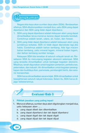 Ilmu Pengetahuan Sosial Kelas 4 SD/MI




    Negara kita kaya akan sumber daya alam (SDA). Berdasarkan
sifatnya, SDA dikelompokkan menjadi dua, yaitu SDA yang dapat
diperbarui dan SDA yang tidak dapat diperbarui.
1. SDA yang dapat diperbarui adalah kekayaan alam yang dapat
    dimanfaatkan terus-menerus karena dapat tersedia kembali.
    Contohnya adalah tanah, udara, air, hutan, dan hewan.
2. SDA yang tidak dapat diperbarui adalah kekayaan alam yang
    jumlahnya terbatas. SDA ini tidak dapat diproduksi lagi jika
    habis. Contohnya adalah bahan tambang. Ada tiga macam
    bahan tambang, yaitu mineral logam, mineral bukan logam,
    dan bahan tambang sumber tenaga.
    Kekayaan SDA kita tersebar di seluruh wilayah tanah air. Per-
sebaran SDA itu menunjang kegiatan ekonomi setempat. SDA
yang tersedia dimanfaatkan untuk berbagai kegiatan ekonomi.
Misalnya, tanah digunakan untuk kegiatan pertanian, perkebunan,
peternakan, dan industri. Air dimanfaatkan untuk kegiatan penang-
kapan dan budidaya ikan, pariwisata, pembangkit listrik, dan sara-
na transportasi.
    SDA harus dimanfaatkan secara bijak. SDA dimanfaatkan untuk
kesejahteraan seluruh rakyat Indonesia. Selain itu, SDA harus di-
jaga kelestariannya.




I. Pilihlah jawaban yang paling tepat!
1. Menurut sifatnya, sumber daya alam digolongkan menjadi dua,
   yaitu kekayaan alam ... .
   a. yang dapat dibeli dan dikembalikan
   b. yang dapat diperbarui dan tak dapat diperbarui
   c. yang dapat digali dan tak dapat digali
   d. yang dapat dijual dan tak dapat dijual



  64
 