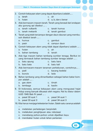 Bab 3 - Persebaran Sumber Daya Alam di Lingkungan Setempat


2. Contoh kekayaan alam yang dapat diperbarui adalah... .
    a. tanah                      c. air
    b. hutan                      d. a, b, dan c benar
3. Ada bermacam-macam tanah. Tanah yang berasal dari endapan
    abu gunung api disebut ... .
    a. tanah vulkanik             c. tanah humus
    b. tanah mekanik              d. tanah gambut
4. Tanah yang telah tercampur dengan daun-daunan yang membu-
    suk disebut tanah ... .
    a. humus                      c. gambut
    b. pasir                      d. campur daun
5. Contoh kekayaan alam yang tidak dapat diperbarui adalah ... .
    a. hutan                      c. air
    b. bahan tambang              d. tanah
6. Ada tiga macam bahan tambang sumber tenaga. Berikut ini
    yang termasuk bahan tambang sumber tenaga adalah ... .
    a. batu apung                 c. batu bara
    b. batu bata                  d. batu kali
7. Ada bermacam-macam tanaman perkebunan, contohnya... .
    a. padi                       c. kacang kedelai
    b. buncis                     d. lada
8. Bahan tambang yang dimanfaatkan sebagai bahan bakar kom-
    por adalah ... .
    a. gas alam                   c. timah
    b. tembaga                    d. kaolin
9. Di Indonesia, semua kekayaan alam yang menguasai hajat
    hidup orang banyak dikuasai oleh negara. Hal itu diatur dalam
    UUD 1945 Bab IV pasal ... .
    a. pasal 33 ayat 1            c. pasal 34 ayat 1
    b. pasal 33 ayat 3            d. pasal 34 ayat 3
10. Kita harus menjaga kelestarian hutan. Salah satu caranya adalah
    ... .
    a. melalukan perladangan berpindah
    b. melakukan penghijauan atau reboisasi
    c. menebang pohon-pohon untuk dijadikan kayu
    d. membakar hutan untuk lahan pertanian


                                                            65
 