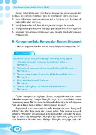 Ilmu Pengetahuan Sosial Kelas 4 SD/MI


   Dalam bab ini kita akan membahas keragaman suku bangsa dan
budaya. Setelah mempelajari bab ini diharapkan kamu mampu:
1. menyebutkan macam-macam suku bangsa dan budaya di
   kabupaten dan provinsi,
2. menjelaskan bentuk keanekaragaman bangsa Indonesia,
3. menjelaskan pentingnya menjaga persatuan dalam keragaman,
4. bersikap menghargai keragaman suku bangsa dan budaya dalam
   masyarakat.


B. Keragaman Suku Bangsa dan Budaya Setempat
    era      Suku            Buday Setempat
   Lakukan kegiatan berikut untuk memulai pembahasan bab ini!




 Isilah titik-titik di bawah ini dengan informasi yang tepat!
 1. Tetangga di depan rumahku berasal dari suku ... .
      Namanya ... .
 2. Tetangga di samping kanan rumahku berasal dari suku ... .
      Namanya ... .
 3. Teman yang duduk di samping kiriku berasal dari suku ... .
      Namanya ... .
 4. Guru kelasku berasal dari suku ... .
      Namanya ... .
 5. Teman sebangkuku di sekolah berasal dari suku ... .
      Namanya ... .


    Dalam mengerjakan kegiatan di atas, mungkin kamu akan menu-
liskan beberapa suku bangsa. Mungkin juga kamu menuliskan nama-
nama yang asing. Nama-nama itu tidak ada dalam tradisi keluargamu.
Apa yang dapat kamu pelajari dari kegiatan di atas?
    Kegiatan di atas menunjukkan ada keragaman suku bangsa di
sekitar kita. Mari kita mulai dari ruang kelas. Ada berapa siswa di
kelasmu? Mungkin jumlah siswa di kelasmu tidak lebih dari 40 anak.
Tapi di sana ada keragaman. Mungkin ada temanmu yang berasal
dari Sumatera. Dia dari suku Melayu. Mungkin ada juga dari suku



   68
 