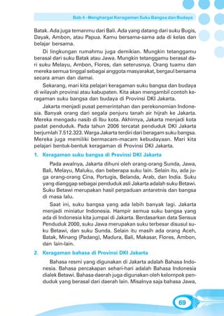 Bab 4 - Menghargai Keragaman Suku Bangsa dan Budaya


Batak. Ada juga temanmu dari Bali. Ada yang datang dari suku Bugis,
Dayak, Ambon, atau Papua. Kamu bersama-sama ada di kelas dan
belajar bersama.
    Di lingkungan rumahmu juga demikian. Mungkin tetanggamu
berasal dari suku Batak atau Jawa. Mungkin tetanggamu berasal da-
ri suku Melayu, Ambon, Flores, dan seterusnya. Orang tuamu dan
mereka semua tinggal sebagai anggota masyarakat, bergaul bersama
secara aman dan damai.
    Sekarang, mari kita pelajari keragaman suku bangsa dan budaya
di wilayah provinsi atau kabupaten. Kita akan mengambil contoh ke-
ragaman suku bangsa dan budaya di Provinsi DKI Jakarta.
    Jakarta menjadi pusat pemerintahan dan perekonomian Indone-
sia. Banyak orang dari segala penjuru tanah air hijrah ke Jakarta.
Mereka mengadu nasib di Ibu kota. Akhirnya, Jakarta menjadi kota
padat penduduk. Pada tahun 2006 tercatat penduduk DKI Jakarta
berjumlah 7.512.323. Warga Jakarta terdiri dari beragam suku bangsa.
Mereka juga memiliki bermacam-macam kebudayaan. Mari kita
pelajari bentuk-bentuk keragaman di Provinsi DKI Jakarta.
1. Keragaman suku bangsa di Provinsi DKI Jakarta
      Pada awalnya, Jakarta dihuni oleh orang-orang Sunda, Jawa,
   Bali, Melayu, Maluku, dan beberapa suku lain. Selain itu, ada ju-
   ga orang-orang Cina, Portugis, Belanda, Arab, dan India. Suku
   yang dianggap sebagai penduduk asli Jakarta adalah suku Betawi.
   Suku Betawi merupakan hasil perpaduan antaretnis dan bangsa
   di masa lalu.
      Saat ini, suku bangsa yang ada lebih banyak lagi. Jakarta
   menjadi miniatur Indonesia. Hampir semua suku bangsa yang
   ada di Indonesia kita jumpai di Jakarta. Berdasarkan data Sensus
   Penduduk 2000, suku Jawa merupakan suku terbesar disusul su-
   ku Betawi, dan suku Sunda. Selain itu masih ada orang Aceh,
   Batak, Minang (Padang), Madura, Bali, Makasar, Flores, Ambon,
   dan lain-lain.
2. Keragaman bahasa di Provinsi DKI Jakarta
      Bahasa resmi yang digunakan di Jakarta adalah Bahasa Indo-
   nesia. Bahasa percakapan sehari-hari adalah Bahasa Indonesia
   dialek Betawi. Bahasa daerah juga digunakan oleh kelompok pen-
   duduk yang berasal dari daerah lain. Misalnya saja bahasa Jawa,



                                                            69
 