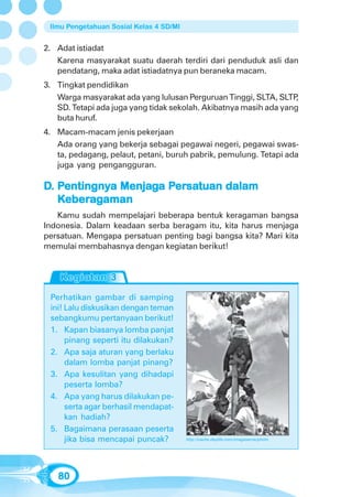 Ilmu Pengetahuan Sosial Kelas 4 SD/MI


2. Adat istiadat
   Karena masyarakat suatu daerah terdiri dari penduduk asli dan
   pendatang, maka adat istiadatnya pun beraneka macam.
3. Tingkat pendidikan
   Warga masyarakat ada yang lulusan Perguruan Tinggi, SLTA, SLTP  ,
   SD. Tetapi ada juga yang tidak sekolah. Akibatnya masih ada yang
   buta huruf.
4. Macam-macam jenis pekerjaan
   Ada orang yang bekerja sebagai pegawai negeri, pegawai swas-
   ta, pedagang, pelaut, petani, buruh pabrik, pemulung. Tetapi ada
   juga yang pengangguran.

D. Pentingnya Menjaga Persatuan dalam
    entingnya Menjag Persatuan
                       ersa
     bera
   Keberagaman
   Kamu sudah mempelajari beberapa bentuk keragaman bangsa
Indonesia. Dalam keadaan serba beragam itu, kita harus menjaga
persatuan. Mengapa persatuan penting bagi bangsa kita? Mari kita
memulai membahasnya dengan kegiatan berikut!




 Perhatikan gambar di samping
 ini! Lalu diskusikan dengan teman
 sebangkumu pertanyaan berikut!
 1. Kapan biasanya lomba panjat
      pinang seperti itu dilakukan?
 2. Apa saja aturan yang berlaku
      dalam lomba panjat pinang?
 3. Apa kesulitan yang dihadapi
      peserta lomba?
 4. Apa yang harus dilakukan pe-
      serta agar berhasil mendapat-
      kan hadiah?
 5. Bagaimana perasaan peserta
      jika bisa mencapai puncak?         http://cache.daylife.com/imageserve/photo




   80
 