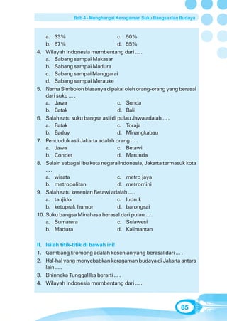 Bab 4 - Menghargai Keragaman Suku Bangsa dan Budaya



    a. 33%                        c. 50%
    b. 67%                        d. 55%
4. Wilayah Indonesia membentang dari ... .
    a. Sabang sampai Makasar
    b. Sabang sampai Madura
    c. Sabang sampai Manggarai
    d. Sabang sampai Merauke
5. Nama Simbolon biasanya dipakai oleh orang-orang yang berasal
    dari suku ... .
    a. Jawa                       c. Sunda
    b. Batak                      d. Bali
6. Salah satu suku bangsa asli di pulau Jawa adalah ... .
    a. Batak                      c. Toraja
    b. Baduy                      d. Minangkabau
7. Penduduk asli Jakarta adalah orang ... .
    a. Jawa                       c. Betawi
    b. Condet                     d. Marunda
8. Selain sebagai ibu kota negara Indonesia, Jakarta termasuk kota
    ... .
    a. wisata                     c. metro jaya
    b. metropolitan               d. metromini
9. Salah satu kesenian Betawi adalah ... .
    a. tanjidor                   c. ludruk
    b. ketoprak humor             d. barongsai
10. Suku bangsa Minahasa berasal dari pulau ... .
    a. Sumatera                   c. Sulawesi
    b. Madura                     d. Kalimantan

II. Isilah titik-titik di bawah ini!
1. Gambang kromong adalah kesenian yang berasal dari ... .
2. Hal-hal yang menyebabkan keragaman budaya di Jakarta antara
    lain ... .
3. Bhinneka Tunggal Ika berarti ... .
4. Wilayah Indonesia membentang dari ... .



                                                           85
 
