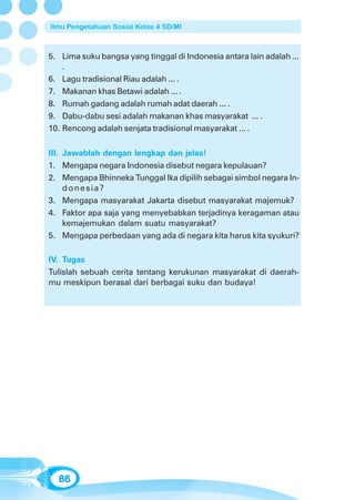 Ilmu Pengetahuan Sosial Kelas 4 SD/MI



5. Lima suku bangsa yang tinggal di Indonesia antara lain adalah ...
    .
6. Lagu tradisional Riau adalah ... .
7. Makanan khas Betawi adalah ... .
8. Rumah gadang adalah rumah adat daerah ... .
9. Dabu-dabu sesi adalah makanan khas masyarakat ... .
10. Rencong adalah senjata tradisional masyarakat ... .

III. Jawablah dengan lengkap dan jelas!
1. Mengapa negara Indonesia disebut negara kepulauan?
2. Mengapa Bhinneka Tunggal Ika dipilih sebagai simbol negara In-
     donesia?
3. Mengapa masyarakat Jakarta disebut masyarakat majemuk?
4. Faktor apa saja yang menyebabkan terjadinya keragaman atau
     kemajemukan dalam suatu masyarakat?
5. Mengapa perbedaan yang ada di negara kita harus kita syukuri?

IV. Tugas
Tulislah sebuah cerita tentang kerukunan masyarakat di daerah-
mu meskipun berasal dari berbagai suku dan budaya!




  86
 