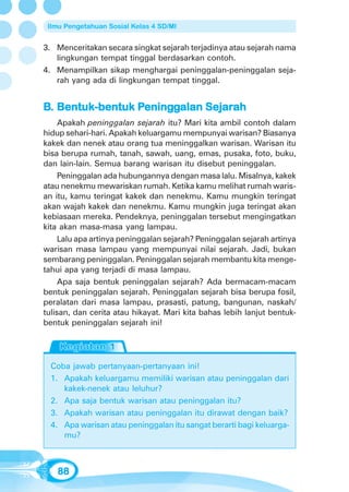 Ilmu Pengetahuan Sosial Kelas 4 SD/MI


3. Menceritakan secara singkat sejarah terjadinya atau sejarah nama
   lingkungan tempat tinggal berdasarkan contoh.
4. Menampilkan sikap menghargai peninggalan-peninggalan seja-
   rah yang ada di lingkungan tempat tinggal.


B. Bentuk-bentuk Peninggalan Sejarah
                 Pening
                  eningg     Sejarah
     Apakah peninggalan sejarah itu? Mari kita ambil contoh dalam
hidup sehari-hari. Apakah keluargamu mempunyai warisan? Biasanya
kakek dan nenek atau orang tua meninggalkan warisan. Warisan itu
bisa berupa rumah, tanah, sawah, uang, emas, pusaka, foto, buku,
dan lain-lain. Semua barang warisan itu disebut peninggalan.
     Peninggalan ada hubungannya dengan masa lalu. Misalnya, kakek
atau nenekmu mewariskan rumah. Ketika kamu melihat rumah waris-
an itu, kamu teringat kakek dan nenekmu. Kamu mungkin teringat
akan wajah kakek dan nenekmu. Kamu mungkin juga teringat akan
kebiasaan mereka. Pendeknya, peninggalan tersebut mengingatkan
kita akan masa-masa yang lampau.
     Lalu apa artinya peninggalan sejarah? Peninggalan sejarah artinya
warisan masa lampau yang mempunyai nilai sejarah. Jadi, bukan
sembarang peninggalan. Peninggalan sejarah membantu kita menge-
tahui apa yang terjadi di masa lampau.
     Apa saja bentuk peninggalan sejarah? Ada bermacam-macam
bentuk peninggalan sejarah. Peninggalan sejarah bisa berupa fosil,
peralatan dari masa lampau, prasasti, patung, bangunan, naskah/
tulisan, dan cerita atau hikayat. Mari kita bahas lebih lanjut bentuk-
bentuk peninggalan sejarah ini!




  Coba jawab pertanyaan-pertanyaan ini!
  1. Apakah keluargamu memiliki warisan atau peninggalan dari
     kakek-nenek atau leluhur?
  2. Apa saja bentuk warisan atau peninggalan itu?
  3. Apakah warisan atau peninggalan itu dirawat dengan baik?
  4. Apa warisan atau peninggalan itu sangat berarti bagi keluarga-
     mu?



   88
 