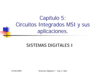 Capítulo 5:
    Circuitos Integrados MSI y sus
              aplicaciones.

             SISTEMAS DIGITALES I




01/02/2009        Sistemas Digitales I - Ing. S. Ríos
 
