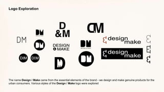 Logo Exploration
The name Design / Make came from the essential elements of the brand - we design and make genuine products for the
urban consumers. Various styles of the Design / Make logo were explored
 