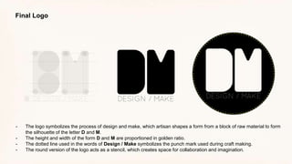 Final Logo
- The logo symbolizes the process of design and make, which artisan shapes a form from a block of raw material to form
the silhouette of the letter D and M.
- The height and width of the form D and M are proportioned in golden ratio.
- The dotted line used in the words of Design / Make symbolizes the punch mark used during craft making.
- The round version of the logo acts as a stencil, which creates space for collaboration and imagination.
 