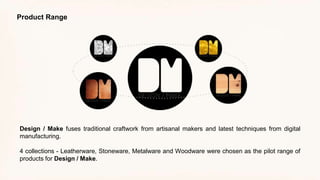 Design / Make fuses traditional craftwork from artisanal makers and latest techniques from digital
manufacturing.
4 collections - Leatherware, Stoneware, Metalware and Woodware were chosen as the pilot range of
products for Design / Make.
Product Range
 