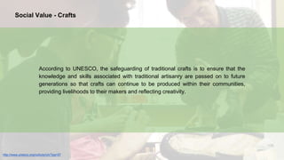 According to UNESCO, the safeguarding of traditional crafts is to ensure that the
knowledge and skills associated with traditional artisanry are passed on to future
generations so that crafts can continue to be produced within their communities,
providing livelihoods to their makers and reflecting creativity.
http://www.unesco.org/culture/ich/?pg=57
Social Value - Crafts
 