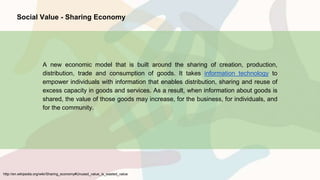 http://en.wikipedia.org/wiki/Sharing_economy#Unused_value_is_wasted_value
Social Value - Sharing Economy
A new economic model that is built around the sharing of creation, production,
distribution, trade and consumption of goods. It takes information technology to
empower individuals with information that enables distribution, sharing and reuse of
excess capacity in goods and services. As a result, when information about goods is
shared, the value of those goods may increase, for the business, for individuals, and
for the community.
 