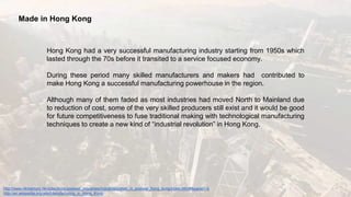Made in Hong Kong
Hong Kong had a very successful manufacturing industry starting from 1950s which
lasted through the 70s before it transited to a service focused economy.
During these period many skilled manufacturers and makers had contributed to
make Hong Kong a successful manufacturing powerhouse in the region.
Although many of them faded as most industries had moved North to Mainland due
to reduction of cost, some of the very skilled producers still exist and it would be good
for future competitiveness to fuse traditional making with technological manufacturing
techniques to create a new kind of “industrial revolution” in Hong Kong.
http://www.hkmemory.hk/collections/postwar_industries/industrialization_in_postwar_hong_kong/index.html#&panel1-6
http://en.wikipedia.org/wiki/Manufacturing_in_Hong_Kong
 