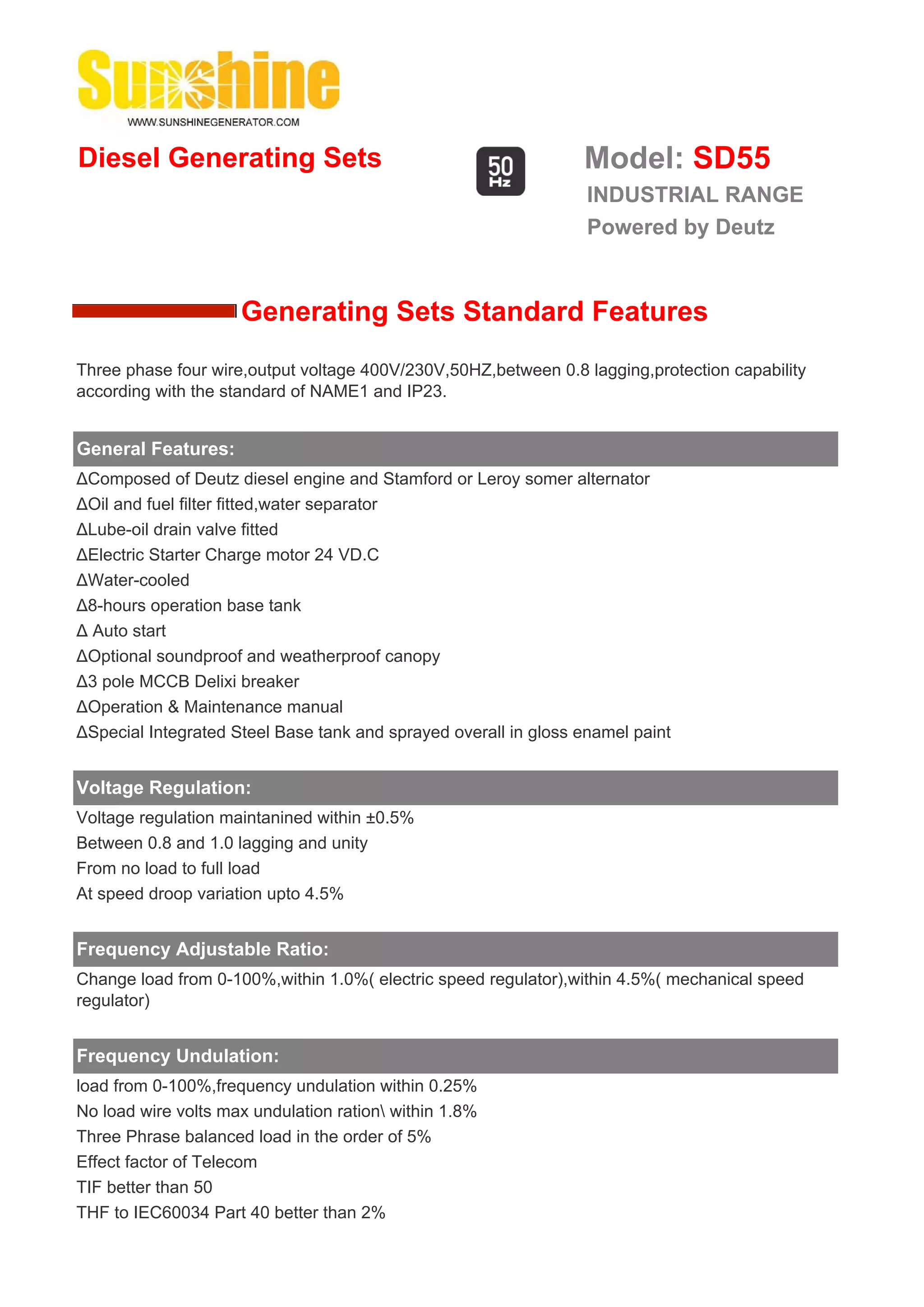 Diesel Generating Sets                                           Model: SD55
                                                                  INDUSTRIAL RANGE
                                                                  Powered by Deutz


                     Generating Sets Standard Features
Three phase four wire,output voltage 400V/230V,50HZ,between 0.8 lagging,protection capability
according with the standard of NAME1 and IP23.


General Features:
ΔComposed of Deutz diesel engine and Stamford or Leroy somer alternator
ΔOil and fuel filter fitted,water separator
ΔLube-oil drain valve fitted
ΔElectric Starter Charge motor 24 VD.C
ΔWater-cooled
Δ8-hours operation base tank
Δ Auto start
ΔOptional soundproof and weatherproof canopy
Δ3 pole MCCB Delixi breaker
ΔOperation & Maintenance manual
ΔSpecial Integrated Steel Base tank and sprayed overall in gloss enamel paint


Voltage Regulation:
Voltage regulation maintanined within ±0.5%
Between 0.8 and 1.0 lagging and unity
From no load to full load
At speed droop variation upto 4.5%


Frequency Adjustable Ratio:
Change load from 0-100%,within 1.0%( electric speed regulator),within 4.5%( mechanical speed
regulator)


Frequency Undulation:
load from 0-100%,frequency undulation within 0.25%
No load wire volts max undulation ration within 1.8%
Three Phrase balanced load in the order of 5%
Effect factor of Telecom
TIF better than 50
THF to IEC60034 Part 40 better than 2%
 