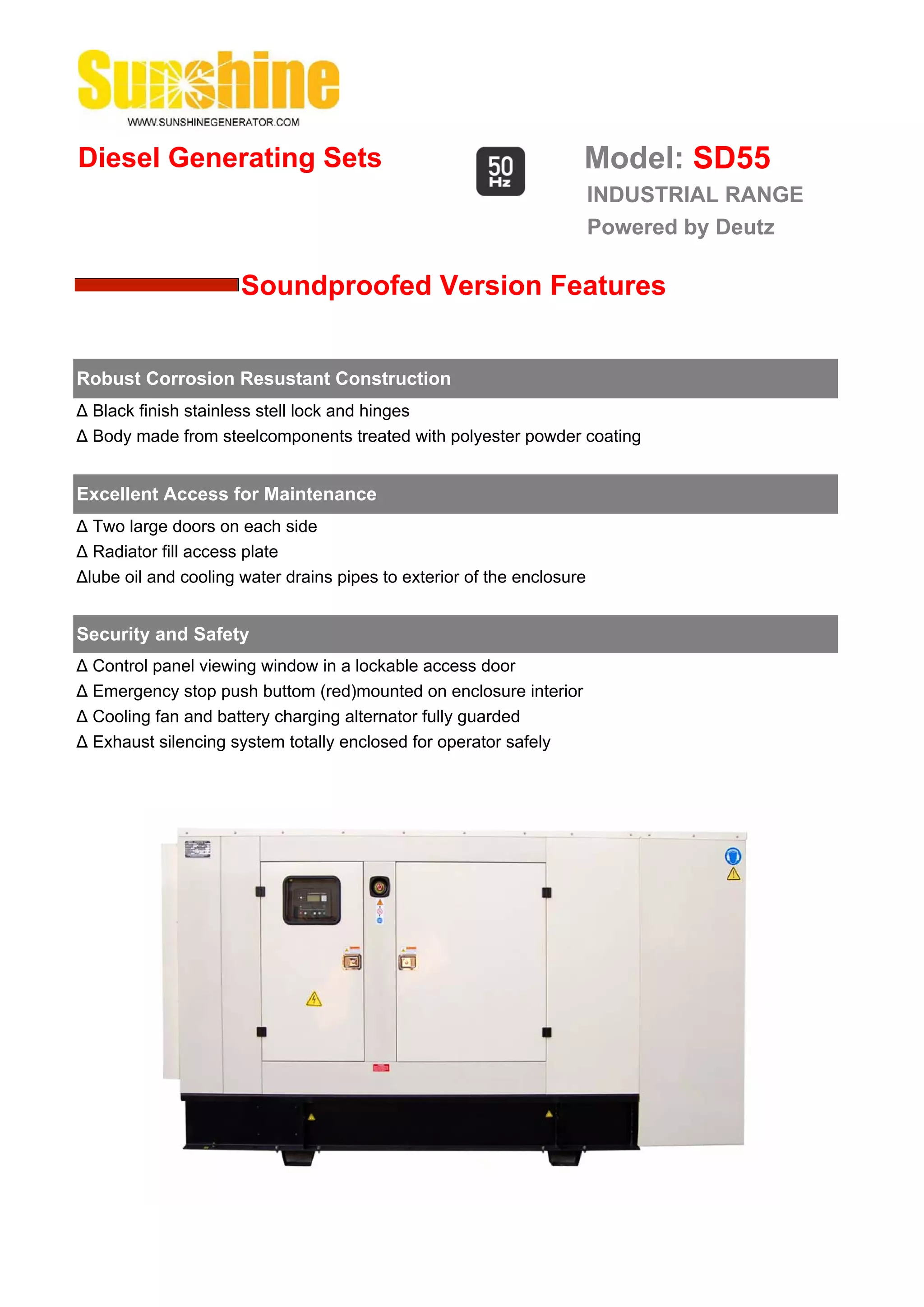 Diesel Generating Sets                                              Model: SD55
                                                                        INDUSTRIAL RANGE
                                                                        Powered by Deutz

                      Soundproofed Version Features


Robust Corrosion Resustant Construction
Δ Black finish stainless stell lock and hinges
Δ Body made from steelcomponents treated with polyester powder coating


Excellent Access for Maintenance
Δ Two large doors on each side
Δ Radiator fill access plate
Δlube oil and cooling water drains pipes to exterior of the enclosure


Security and Safety
Δ Control panel viewing window in a lockable access door
Δ Emergency stop push buttom (red)mounted on enclosure interior
Δ Cooling fan and battery charging alternator fully guarded
Δ Exhaust silencing system totally enclosed for operator safely
 