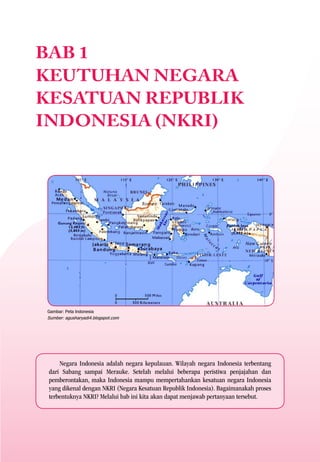 BAB 1
KEUTUHAN NEGARA
KESATUAN REPUBLIK
INDONESIA (NKRI)




Gambar: Peta Indonesia
Sumber: agusharyadi4.blogspot.com




     Negara Indonesia adalah negara kepulauan. Wilayah negara Indonesia terbentang
 dari Sabang sampai Merauke. Setelah melalui beberapa peristiwa penjajahan dan
 pemberontakan, maka Indonesia mampu mempertahankan kesatuan negara Indonesia
 yang dikenal dengan NKRI (Negara Kesatuan Republik Indonesia). Bagaimanakah proses
 terbentuknya NKRI? Melalui bab ini kita akan dapat menjawab pertanyaan tersebut.
 