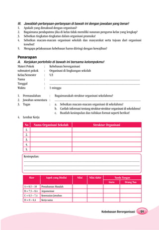 III.   Jawablah pertanyaan-pertanyaan di bawah ini dengan jawaban yang benar!
1.     Apakah yang dimaksud dengan organisasi?
2.     Bagaimana pendapatmu jika di kelas tidak memiliki susunan pengurus kelas yang lengkap?
3.     Sebutkan tingkatan-tingkatan dalam organisasi pramuka!
4.     Sebutkan macam-macam organisasi sekolah dan masyarakat serta tujuan dari organisasi
       tersebut!
5.     Mengapa pelaksanaan kebebasan harus diiringi dengan kewajiban?

Penarapan
A. Kerjakan portofolio di bawah ini bersama kelompokmu!
Materi Pokok    : Kebebasan berorganisasi
submateri pokok : Organisasi di lingkungan sekolah
Kelas/Semester  : V/I
Nama            : .........................................................................................................................
Tanggal         : .........................................................................................................................
Waktu           : 1 minggu

1. Permasalahan      :                          Bagaimanakah struktur organisasi sekolahmu?
2. Jawaban sementara :                          ...................................................................................................................
3. Tugas             :                          a. Sebutkan macam-macam organisasi di sekolahmu!
                                                b. Carilah informasi tentang struktur-struktur organisasi di sekolahmu!
                                                c. Buatlah kesimpulan dan tuliskan format seperti berikut!
4. Lembar Kerja

        No          Nama Organisasi Sekolah                                                        Struktur Organisasi
        1.
        2.
        3.
        4.
        5.

       Kesimpulan:
       ...........................................................................................................................................................
       ...........................................................................................................................................................
       ...........................................................................................................................................................

              Skor                  Aspek yang Dinilai                        Nilai           Nilai Akhir                       Tanda Tangan
                                                                                                                        Guru                  Orang Tua
       A = 8,5 – 10           Pemahaman Masalah
       B = 7,5 – 8,4          Argumentasi
       C = 6,5 – 7,4          Kesesuaian Jawaban
       D = 0 – 6,4            Kerja sama



                                                                                                               Kebebasan Berorganisasi                               91
 