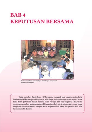 BAB 4
KEPUTUSAN BERSAMA




         Gambar: Keputusan bersama dapat diraih dengan musyawarah.
         Sumber: Dokumentasi




        Pada suatu hari Bapak Ketua RT bermaksud mengajak para warganya untuk kerja
bakti membersihkan sampah di lingkungan wilayahnya. Ia mengundang semua warganya untuk
hadir dalam pertemuan itu dan meminta saran pendapat dari para warganya. Satu persatu
warga menyampaikan pendapatnya dan akhirnya diambillah satu keputusan, dan semua warga
masyarakat melaksanakannya dengan ikhlas. Bagaimanakah sikap dan perilaku kita saat
keputusan sudah diambil?
 