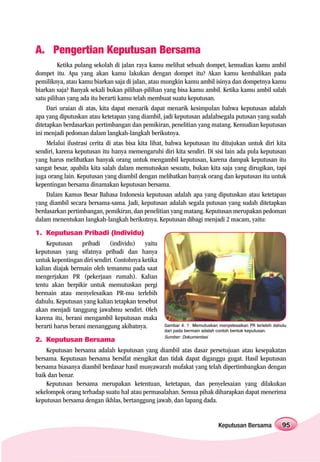 A. Pengertian Keputusan Bersama
         Ketika pulang sekolah di jalan raya kamu melihat sebuah dompet, kemudian kamu ambil
dompet itu. Apa yang akan kamu lakukan dengan dompet itu? Akan kamu kembalikan pada
pemiliknya, atau kamu biarkan saja di jalan, atau mungkin kamu ambil isinya dan dompetnya kamu
biarkan saja? Banyak sekali bukan pilihan-pilihan yang bisa kamu ambil. Ketika kamu ambil salah
satu pilihan yang ada itu berarti kamu telah membuat suatu keputusan.
     Dari uraian di atas, kita dapat menarik dapat menarik kesimpulan bahwa keputusan adalah
apa yang diputuskan atau ketetapan yang diambil, jadi keputusan adalahsegala putusan yang sudah
ditetapkan berdasarkan pertimbangan dan pemikiran, penelitian yang matang. Kemudian keputusan
ini menjadi pedoman dalam langkah-langkah berikutnya.
     Melalui ilustrasi cerita di atas bisa kita lihat, bahwa keputusan itu ditujukan untuk diri kita
sendiri, karena keputusan itu hanya memengaruhi diri kita sendiri. Di sisi lain ada pula keputusan
yang harus melibatkan banyak orang untuk mengambil keputusan, karena dampak keputusan itu
sangat besar, apabila kita salah dalam memutuskan sesuatu, bukan kita saja yang dirugikan, tapi
juga orang lain. Keputusan yang diambil dengan melibatkan banyak orang dan keputusan itu untuk
kepentingan bersama dinamakan keputusan bersama.
     Dalam Kamus Besar Bahasa Indonesia keputusan adalah apa yang diputuskan atau ketetapan
yang diambil secara bersama-sama. Jadi, keputusan adalah segala putusan yang sudah ditetapkan
berdasarkan pertimbangan, pemikiran, dan penelitian yang matang. Keputusan merupakan pedoman
dalam menentukan langkah-langkah berikutnya. Keputusan dibagi menjadi 2 macam, yaitu:
1. Keputusan Pribadi (Individu)
    Keputusan pribadi (individu) yaitu
keputusan yang sifatnya pribadi dan hanya
untuk kepentingan diri sendiri. Contohnya ketika
kalian diajak bermain oleh temanmu pada saat
mengerjakan PR (pekerjaan rumah). Kalian
tentu akan berpikir untuk memutuskan pergi
bermain atau menyelesaikan PR-mu terlebih
dahulu. Keputusan yang kalian tetapkan tersebut
akan menjadi tanggung jawabmu sendiri. Oleh
karena itu, berani mengambil keputusan maka
berarti harus berani menanggung akibatnya.         Gambar 4. 1 Memutuskan menyelesaikan PR terlebih dahulu
                                                   dari pada bermain adalah contoh bentuk keputusan.
                                                   Sumber: Dokumentasi
2. Keputusan Bersama
    Keputusan bersama adalah keputusan yang diambil atas dasar persetujuan atau kesepakatan
bersama. Keputusan bersama bersifat mengikat dan tidak dapat diganggu gugat. Hasil keputusan
bersama biasanya diambil berdasar hasil musyawarah mufakat yang telah dipertimbangkan dengan
baik dan benar.
    Keputusan bersama merupakan ketentuan, ketetapan, dan penyelesaian yang dilakukan
sekelompok orang terhadap suatu hal atau permasalahan. Semua pihak diharapkan dapat menerima
keputusan bersama dengan ikhlas, bertanggung jawab, dan lapang dada.


                                                                           Keputusan Bersama            95
 