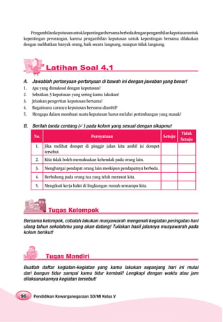 Pengambilan keputusan untuk kepentingan bersama berbeda dengan pengambilan keputusanuntuk
kepentingan perorangan, karena pengambilan keputusan untuk kepentingan bersama dilakukan
dengan melibatkan banyak orang, baik secara langsung, maupun tidak langsung.




           Latihan Soal 4.1
A.   Jawablah pertanyaan-pertanyaan di bawah ini dengan jawaban yang benar!
1.   Apa yang dimaksud dengan keputusan?
2.   Sebutkan 3 keputusan yang sering kamu lakukan!
3.   Jelaskan pengertian keputusan bersama!
4.   Bagaimana caranya keputusan bersama diambil?
5.   Mengapa dalam membuat suatu keputusan harus melalui pertimbangan yang masak?

B. Berilah tanda centang ( ) pada kolom yang sesuai dengan sikapmu!
                                                                                   Tidak
     No.                            Pernyataan                            Setuju
                                                                                   Setuju
      1.   Jika melihat dompet di pinggir jalan kita ambil isi dompet
           tersebut.
      2.   Kita tidak boleh memaksakan kehendak pada orang lain.
      3.   Menghargai pendapat orang lain meskipun pendapatnya berbeda.
      4.   Berbohong pada orang tua yang telah merawat kita.
      5.   Mengikuti kerja bakti di lingkungan rumah semampu kita.




             Tugas Kelompok
Bersama kelompok, cobalah lakukan musyawarah mengenali kegiatan peringatan hari
ulang tahun sekolahmu yang akan datang! Tuliskan hasil jalannya musyawarah pada
kolom berikut!




           Tugas Mandiri
Buatlah daftar kegiatan-kegiatan yang kamu lakukan sepanjang hari ini mulai
dari bangun tidur sampai kamu tidur kembali! Lengkapi dengan waktu atau jam
dilaksanakannya kegiatan tersebut!


96   Pendidikan Kewarganegaraan SD/MI Kelas V
 