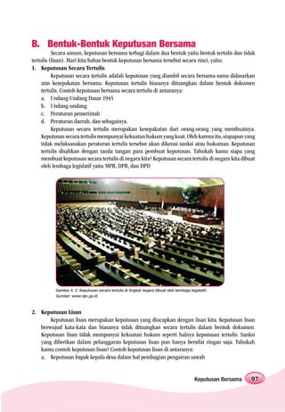 B. Bentuk-Bentuk Keputusan Bersama
          Secara umum, keputusan bersama terbagi dalam dua bentuk yaitu bentuk tertulis dan tidak
tertulis (lisan). Mari kita bahas bentuk keputusan bersama tersebut secara rinci, yaitu:
1. Keputusan Secara Tertulis
          Keputusan secara tertulis adalah keputusan yang diambil secara bersama-sama didasarkan
     atas kesepakatan bersama. Keputusan tertulis biasanya dituangkan dalam bentuk dokumen
     tertulis. Contoh keputusan bersama secara tertulis di antaranya:
     a. Undang-Undang Dasar 1945
     b. Undang-undang
     c. Peraturan pemerintah
     d. Peraturan daerah, dan sebagainya.
          Keputusan secara tertulis merupakan kesepakatan dari orang-orang yang membuatnya.
     Keputusan secara tertulis mempunyai kekuatan hukum yang kuat. Oleh karena itu, siapapun yang
     tidak melaksanakan peraturan tertulis tersebut akan dikenai sanksi atau hukuman. Keputusan
     tertulis disahkan dengan tanda tangan para pembuat keputusan. Tahukah kamu siapa yang
     membuat keputusan secara tertulis di negara kita? Keputusan secara tertulis di negara kita dibuat
     oleh lembaga legislatif yaitu MPR, DPR, dan DPD




           Gambar 4. 2 Keputusan secara tertulis di tingkat negara dibuat oleh lembaga legislatif.
           Sumber: www.dpr.go.id



2. Keputusan Lisan
       Keputusan lisan merupakan keputusan yang diucapkan dengan lisan kita. Keputusan lisan
   berwujud kata-kata dan biasanya tidak dituangkan secara tertulis dalam bentuk dokumen.
   Keputusan lisan tidak mempunyai kekuatan hukum seperti halnya keputusan tertulis. Sanksi
   yang diberikan dalam pelanggaran keputusan lisan pun hanya bersifat ringan saja. Tahukah
   kamu contoh keputusan lisan? Contoh keputusan lisan di antaranya:
   a. Keputusan bapak kepala desa dalam hal pembagian pengairan sawah


                                                                                          Keputusan Bersama   97
 