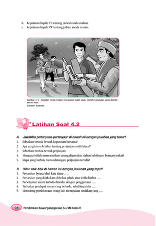 b. Keputusan bapak RT tentang jadwal ronda malam.
     c. Keputusan bapak RW tentang jadwal ronda malam.




        Gambar 4. 3 Kegiatan ronda malam merupakan salah sautu contoh keputusan yang diambil
        secara lisan.
        Sumber: Ilustrator




            Latihan Soal 4.2

A.   Jawablah pertanyaan-pertanyaan di bawah ini dengan jawaban yang benar!
1.   Sebutkan bentuk-bentuk keputusan bersama!
2.   Apa yang kamu ketahui tentang perjanjian multilateral?
3.   Sebutkan bentuk-bentuk perjanjian!
4.   Mengapa istilah memorandum jarang digunakan dalam kehidupan bermasyarakat?
5.   Siapa yang berhak menandatangani perjanjian tertulis?

B.   Isilah titik-titik di bawah ini dengan jawaban yang tepat!
1.   Perjanjian berasal dari kata dasar ….
2.   Perjanjian yang dilakukan oleh dua pihak atau lebih disebut ….
3.   Persetujuan secara tertulis ditandai dengan penggunaan ….
4.   Terhadap pendapat teman yang berbeda, sebaliknya kita ….
5.   Memotong pembicaraan orang lain merupakan tindakan yang ….




98    Pendidikan Kewarganegaraan SD/MI Kelas V
 