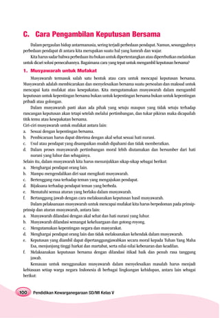 C. Cara Pengambilan Keputusan Bersama
     Dalam pergaulan hidup antarmanusia, sering terjadi perbedaan pendapat. Namun, sesungguhnya
 perbedaan pendapat di antara kita merupakan suatu hal yang lumrah dan wajar.
     Kita harus sadar bahwa perbedaan itu bukan untuk dipertentangkan atau diperebutkan melainkan
 untuk dicari solusi pemecahannya. Bagaimana cara yang tepat untuk mengambil keputusan bersama?
 1. Musyawarah untuk Mufakat
      Musyawarah termasuk salah satu bentuk atau cara untuk mencapai keputusan bersama.
 Musyawarah adalah membicarakan dan menyelesaikan bersama suatu persoalan dan maksud untuk
 mencapai kata mufakat atau kesepakatan. Kita mengutamakan musyawarah dalam mengambil
 keputusan untuk kepentingan bersama bukan untuk kepentingan bersama bukan untuk kepentingan
 pribadi atau golongan.
      Dalam musyawarah pasti akan ada pihak yang setuju maupun yang tidak setuju terhadap
 rancangan keputusan akan tetapi setelah melalui pertimbangan, dan tukar pikiran maka dicapailah
 titik temu atau kesepakatan bersama.
 Ciri-ciri musyawarah untuk mufakat antara lain:
 a. Sesuai dengan kepentingan bersama.
 b. Pembicaraan harus dapat diterima dengan akal sehat sesuai hati nurani.
 c. Usul atau pendapat yang disampaikan mudah dipahami dan tidak memberatkan.
 d. Dalam proses musyawarah pertimbangan moral lebih diutamakan dan bersumber dari hati
      nurani yang luhur dan sebagainya.
 Selain itu, dalam musyawarah kita harus menunjukkan sikap-sikap sebagai berikut:
 a. Menghargai pendapat orang lain.
 b. Mampu mengendalikan diri saat mengikuti musyawarah.
 c. Bertenggang rasa terhadap teman yang mengajukan pendapat.
 d. Bijaksana terhadap pendapat teman yang berbeda.
 e. Mematuhi semua aturan yang berlaku dalam musyawarah.
 f. Bertanggung jawab dengan cara melaksanakan keputusan hasil musyawarah.
      Dalam pelaksanaan musyawarah untuk mencapai mufakat kita harus berpedoman pada prinsip-
 prinsip dan aturan musyawarah, antara lain:
 a. Musyawarah dilandasi dengan akal sehat dan hati nurani yang luhur.
 b. Musyawarah dilandasi semangat kekeluargaan dan gotong-royong.
 c. Mengutamakan kepentingan negara dan masyarakat.
 d. Menghargai pendapat orang lain dan tidak melaksanakan kehendak dalam musyawarah.
 e. Keputusan yang diambil dapat dipertanggungjawabkan secara moral kepada Tuhan Yang Maha
      Esa, menjunjung tinggi harkat dan martabat, serta nilai-nilai kebenaran dan keadilan.
 f. Melaksanakan keputusan bersama dengan dilandasi itikad baik dan penuh rasa tanggung
      jawab.
      Kemauan untuk menggunakan musyawarah dalam menyelesaikan masalah harus menjadi
 kebiasaan setiap warga negara Indonesia di berbagai lingkungan kehidupan, antara lain sebagai
 berikut:


100   Pendidikan Kewarganegaraan SD/MI Kelas V
 