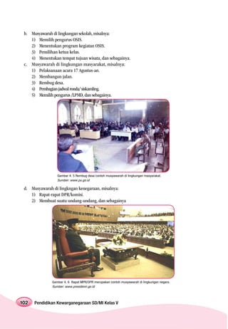 b. Musyawarah di lingkungan sekolah, misalnya:
    1) Memilih pengurus OSIS.
    2) Menentukan program kegiatan OSIS.
    3) Pemilihan ketua kelas.
    4) Menentukan tempat tujuan wisata, dan sebagainya.
 c. Musyawarah di lingkungan masyarakat, misalnya:
    1) Pelaksanaan acara 17 Agustus-an.
    2) Membangun jalan.
    3) Rembug desa.
    4) Pembagian jadwal ronda/ siskamling.
    5) Memilih pengurus /LPMD, dan sebagainya.




                  Gambar 4. 5 Rembug desa contoh musyawarah di lingkungan masyarakat.
                  Sumber: www.pu.go.id

 d. Musyawarah di lingkngan kenegaraan, misalnya:
    1) Rapat-rapat DPR/komisi.
    2) Membuat suatu undang-undang, dan sebagainya




               Gambar 4. 6 Rapat MPR/DPR merupakan contoh musyawarah di lingkungan negara.
               Sumber: www.presidenri.go.id




102   Pendidikan Kewarganegaraan SD/MI Kelas V
 