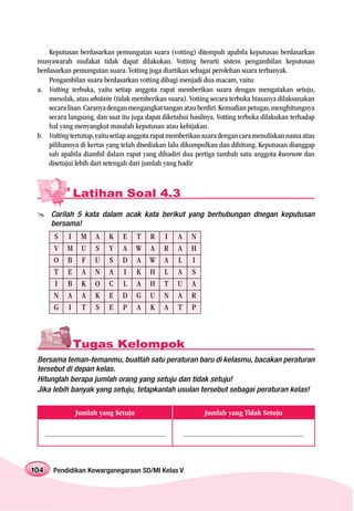 Keputusan berdasarkan pemungutan suara (votting) ditempuh apabila keputusan berdasarkan
 musyawarah mufakat tidak dapat dilakukan. Votting berarti sistem pengambilan keputusan
 berdasarkan pemungutan suara. Votting juga diartikan sebagai perolehan suara terbanyak.
     Pengambilan suara berdasarkan votting dibagi menjadi dua macam, vaitu:
 a. Votting terbuka, yaitu setiap anggota rapat memberikan suara dengan mengatakan setuju,
     menolak, atau abstain (tidak memberikan suara). Votting secara terbuka biasanya dilaksanakan
     secara lisan. Caranya dengan mengangkat tangan atau berdiri. Kemudian petugas, menghitungnya
     secara langsung, dan saat itu juga dapat diketahui hasilnya. Votting terbuka dilakukan terhadap
     hal yang menyangkut masalah keputusan atau kebijakan.
 b. Votting tertutup, yaitu setiap anggota rapat memberikan suara dengan cara menuliskan nama atau
     pilihannya di kertas yang telah disediakan lalu dikumpulkan dan dihitung. Keputusan dianggap
     sah apabila diambil dalam rapat yang dihadiri dua pertiga tambah satu anggota kuorum dan
     disetujui lebih dari setengah dari jumlah yang hadir



                      Latihan Soal 4.3
         Carilah 5 kata dalam acak kata berikut yang berhubungan dnegan keputusan
         bersama!
           S       I M             A        K       E       T R              I   A       N
           V       M U             S        Y       A       W A              R   A       H
           O       B F             U        S       D       A W              A   L       I
           T       E A             N        A       I       K H              L   A       S
           I       B K             O        C       L       A H              T   U       A
           N       A A             K        E       D       G U              N   A       R
           G       I T             S        E       P       A K              A   T       P



                      Tugas Kelompok
 Bersama teman-temanmu, buatlah satu peraturan baru di kelasmu, bacakan peraturan
 tersebut di depan kelas.
 Hitunglah berapa jumlah orang yang setuju dan tidak setuju!
 Jika lebih banyak yang setuju, tetapkanlah usulan tersebut sebagai peraturan kelas!


                        Jumlah yang Setuju                                                       Jumlah yang Tidak Setuju

      ........................................................................       ........................................................................



104       Pendidikan Kewarganegaraan SD/MI Kelas V
 