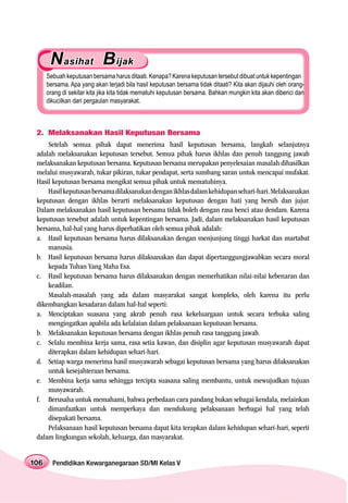 N asihat B ijak
      Sebuah keputusan bersama harus ditaati. Kenapa? Karena keputusan tersebut dibuat untuk kepentingan
      bersama. Apa yang akan terjadi bila hasil keputusan bersama tidak ditaati? Kita akan dijauhi oleh orang-
      orang di sekitar kita jika kita tidak mematuhi keputusan bersama. Bahkan mungkin kita akan dibenci dan
      dikucilkan dari pergaulan masyarakat.



 2. Melaksanakan Hasil Keputusan Bersama
     Setelah semua pihak dapat menerima hasil keputusan bersama, langkah selanjutnya
 adalah melaksanakan keputusan tersebut. Semua pihak harus ikhlas dan penuh tanggung jawab
 melaksanakan keputusan bersama. Keputusan bersama merupakan penyelesaian masalah dihasilkan
 melalui musyawarah, tukar pikiran, tukar pendapat, serta sumbang saran untuk mencapai mufakat.
 Hasil keputusan bersama mengikat semua pihak untuk mematuhinya.
     Hasil keputusan bersama dilaksanakan dengan ikhlas dalam kehidupan sehari-hari. Melaksanakan
 keputusan dengan ikhlas berarti melaksanakan keputusan dengan hati yang bersih dan jujur.
 Dalam melaksanakan hasil keputusan bersama tidak boleh dengan rasa benci atau dendam. Karena
 keputusan tersebut adalah untuk kepentingan bersama. Jadi, dalam melaksanakan hasil keputusan
 bersama, hal-hal yang harus diperhatikan oleh semua pihak adalah:
 a. Hasil keputusan bersama harus dilaksanakan dengan menjunjung tinggi harkat dan martabat
     manusia.
 b. Hasil keputusan bersama harus dilaksanakan dan dapat dipertanggungjawabkan secara moral
     kepada Tuhan Yang Maha Esa.
 c. Hasil keputusan bersama harus dilaksanakan dengan memerhatikan nilai-nilai kebenaran dan
     keadilan.
     Masalah-masalah yang ada dalam masyarakat sangat kompleks, oleh karena itu perlu
 dikembangkan kesadaran dalam hal-hal seperti:
 a. Menciptakan suasana yang akrab penuh rasa kekeluargaan untuk secara terbuka saling
     mengingatkan apabila ada kelalaian dalam pelaksanaan keputusan bersama.
 b. Melaksanakan keputusan bersama dengan ikhlas penuh rasa tanggung jawab.
 c. Selalu membina kerja sama, rasa setia kawan, dan disiplin agar keputusan musyawarah dapat
     diterapkan dalam kehidupan sehari-hari.
 d. Setiap warga menerima hasil musyawarah sebagai keputusan bersama yang harus dilaksanakan
     untuk kesejahteraan bersama.
 e. Membina kerja sama sehingga tercipta suasana saling membantu, untuk mewujudkan tujuan
     musyawarah.
 f. Berusaha untuk memahami, bahwa perbedaan cara pandang bukan sebagai kendala, melainkan
     dimanfaatkan untuk memperkaya dan mendukung pelaksanaan berbagai hal yang telah
     disepakati bersama.
     Pelaksanaan hasil keputusan bersama dapat kita terapkan dalam kehidupan sehari-hari, seperti
 dalam lingkungan sekolah, keluarga, dan masyarakat.


106     Pendidikan Kewarganegaraan SD/MI Kelas V
 