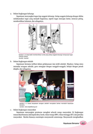 a. Dalam lingkungan keluarga
       Keputusan menyangkut tugas tiap anggota keluarga. Setiap anggota keluarga dengan ikhlas
   melaksanakan tugas yang menjadi bagiannya, seperti tugas menyapu lantai, mencuci piring,
   membersihkan halaman, dan sebagainya.




           Gambar 4. 8 Kerja bakti membersihkan rumah yang setiap anggota keluarga mempunyai tugas
           masing-masing.
           Sumber: ilustrasi

b. Dalam lingkungan sekolah
        Keputusan bersama terlihat dalam pelaksanaan tata tertib sekolah. Misalnya: Setiap siswa
   memakai seragam sekolah, guru mengajar dengan sungguh-sungguh, belajar dengan penuh
   disiplin, dan sebagainya.




            Gambar 4. 9 Siswa berpakaian seragam sekolah merupakan bentuk mematuhi keputusan
            bersama.
            Sumber: www.depdiknas.go.id

c. Dalam lingkungan masyarakat
       Keputusan menyangkut peraturan mengikat seluruh warga masyarakat. Di lingkungan
   masyarakat biasanya ada kepala desa, lurah, rukun warga (RW), rukun tetangga (RT), dan pemuka
   masyarakat. Mereka biasanya memimpin musyawarah antarwarga. Musyawarah menghasilkan


                                                                                   Keputusan Bersama   107
 