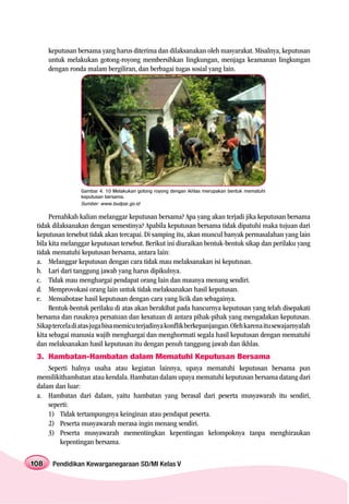 keputusan bersama yang harus diterima dan dilaksanakan oleh masyarakat. Misalnya, keputusan
      untuk melakukan gotong-royong membersihkan lingkungan, menjaga keamanan lingkungan
      dengan ronda malam bergiliran, dan berbagai tugas sosial yang lain.




                 Gambar 4. 10 Melakukan gotong royong dengan ikhlas merupakan bentuk mematuhi
                 keputusan bersama.
                 Sumber: www.budpar.go.id

      Pernahkah kalian melanggar keputusan bersama? Apa yang akan terjadi jika keputusan bersama
 tidak dilaksanakan dengan semestinya? Apabila keputusan bersama tidak dipatuhi maka tujuan dari
 keputusan tersebut tidak akan tercapai. Di samping itu, akan muncul banyak permasalahan yang lain
 bila kita melanggar keputusan tersebut. Berikut ini diuraikan bentuk-bentuk sikap dan perilaku yang
 tidak mematuhi keputusan bersama, antara lain:
 a. Melanggar keputusan dengan cara tidak mau melaksanakan isi keputusan.
 b. Lari dari tanggung jawab yang harus dipikulnya.
 c. Tidak mau menghargai pendapat orang lain dan maunya menang sendiri.
 d. Memprovokasi orang lain untuk tidak melaksanakan hasil keputusan.
 e. Mensabotase hasil keputusan dengan cara yang licik dan sebagainya.
      Bentuk-bentuk perilaku di atas akan berakibat pada hancurnya keputusan yang telah disepakati
 bersama dan rusaknya persatuan dan kesatuan di antara pihak-pihak yang mengadakan keputusan.
 Sikap tercela di atas juga bisa memicu terjadinya konflik berkepanjangan. Oleh karena itu sewajarnyalah
 kita sebagai manusia wajib menghargai dan menghormati segala hasil keputusan dengan mematuhi
 dan melaksanakan hasil keputusan itu dengan penuh tanggung jawab dan ikhlas.
 3. Hambatan-Hambatan dalam Mematuhi Keputusan Bersama
     Seperti halnya usaha atau kegiatan lainnya, upaya mematuhi keputusan bersama pun
 memilikithambatan atau kendala. Hambatan dalam upaya mematuhi keputusan bersama datang dari
 dalam dan luar:
 a. Hambatan dari dalam, yaitu hambatan yang berasal dari peserta musyawarah itu sendiri,
     seperti:
     1) Tidak tertampungnya keinginan atau pendapat peserta.
     2) Peserta musyawarah merasa ingin menang sendiri.
     3) Peserta musyawarah mementingkan kepentingan kelompoknya tanpa menghiraukan
         kepentingan bersama.

108    Pendidikan Kewarganegaraan SD/MI Kelas V
 