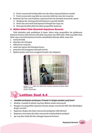 4) Peserta musyawarah bersikap tidak mau tahu dalam setiap pernbahasan masalah.
   5) Peserta musyawarah yang tidak mau menerima kritik dan saran dari orang lain.
b. Hambatan dari luar, yaitu hambatan yang berasal dari luar kelompok musyawarah, seperti:
   1) Menghasut dan memengaruhi hasil keputusan yang telah diambil.
   2) Meniru dan mencontoh hasil keputusan kelompok lain tanpa izin.
   3) Memengaruhi pihak-pihak lain dalam pengambilan keputusan.
4. Akibat-Akibat Tidak Mematuhi Keputusan Bersama
    Telah disebutkan pada pembahasan di depan, bahwa setiap pengambilan dan pelaksanaan
keputusan bersama selalu diwarnai oleh pihak yang setuju atau tidak setuju. Pihak yang tidak setuju
dalam upaya mematuhi keputusan bersama menimbulkan beberapa akibat, antara lain:
a. merasa bersalah,
b. dikucilkan dari kelompok,
c. tidak percaya orang lain,
d. sanksi atau teguran dari kelompok lainnya,
e. pemecatan dari keanggotaan kelompok tertentu,
f. dipidana penjara atau harus mengganti kerugian, dan sebagainya.




                  Gambar 4. 11 Salah satu akibat tidak mematuhi keputusan bersama adalah
                  dipidana penjara.
                  Sumber: Dokumentasi



            Latihan Soal 4.4
     Jawablah pertanyaan-pertanyaan di bawah ini dengan jawaban yang benar!
1.   Sebutkan 3 masalah di sekolah yang biasa dibahas melalui musyawarah!
2.   Mengapa cara pengambilan keputusan bersama dengan musyawarah lebih baik dibandingkan
     dengan cara lain?
3.   Bagaimana sikapmu jika dalam musyawarah pendapatmu tidak diterima?
4.   Bagaimana menurutmu jika dalam musyawarah terjadi perbedaan pendapat?
5.   Apa yang akan terjadi jika kita melanggar keputusan bersama?


                                                                               Keputusan Bersama   109
 