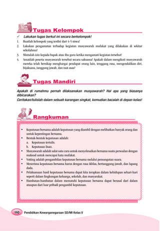 Tugas Kelompok
      Lakukan tugas berkut ini secara berkelompok!
 1.   Buatlah kelompok yang terdiri dari 4-5 siswa!
 2.   Lakukan pengamatan terhadap kegiatan musyawarah mufakat yang dilakukan di sekitar
      sekolahmu!
 3.   Mintalah izin kepada bapak atau ibu guru ketika mengamati kegiatan tersebut!
 4.   Amatilah peserta musyawarah tersebut secara saksama! Apakah dalam mengikuti musyawarah
      mereka telah bersikap menghargai pendapat orang lain, tenggang rasa, mengendalikan diri,
      bijaksana, tanggung jawab, dan taat asas?



             Tugas Mandiri
 Apakah di rumahmu pernah dilaksanakan musyawarah? Hal apa yang biasanya
 dibicarakan?
 Ceritakan/tulislah dalam sebuah karangan singkat, kemudian bacalah di depan kelas!




             Rangkuman

        Keputusan bersama adalah keputusan yang diambil dengan melibatkan banyak orang dan
        untuk kepentingan bersama.
        Bentuk-bentuk keputusan adalah:
        a. Keputusan tertulis.
        b. Keputusan lisan.
        Musyawarah adalah salat satu cara untuk menyelesaikan bersama suatu persoalan dengan
        maksud untuk mencapai kata mufakat.
        Votting adalah pengambilan keputusan bersama melalui pemungutan suara.
        Menerima keputusan bersama harus dengan rasa ikhlas, bertanggung jawab, dan lapang
        dada.
        Pelaksanaan hasil keputusan bersama dapat kita terapkan dalam kehidupan sehari-hari
        seperti dalam lingkungan keluarga, sekolah, dan masyarakat.
        Hambatan-hambatan dalam mematuhi keputusan bersama dapat berasal dari dalam
        ataupun dari luar pribadi pengambil keputusan.




110   Pendidikan Kewarganegaraan SD/MI Kelas V
 