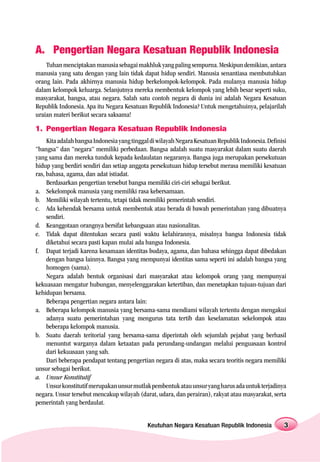 A. Pengertian Negara Kesatuan Republik Indonesia
    Tuhan menciptakan manusia sebagai makhluk yang paling sempurna. Meskipun demikian, antara
manusia yang satu dengan yang lain tidak dapat hidup sendiri. Manusia senantiasa membutuhkan
orang lain. Pada akhirnya manusia hidup berkelompok-kelompok. Pada mulanya manusia hidup
dalam kelompok keluarga. Selanjutnya mereka membentuk kelompok yang lebih besar seperti suku,
masyarakat, bangsa, atau negara. Salah satu contoh negara di dunia ini adalah Negara Kesatuan
Republik Indonesia. Apa itu Negara Kesatuan Republik Indonesia? Untuk mengetahuinya, pelajarilah
uraian materi berikut secara saksama!

1. Pengertian Negara Kesatuan Republik Indonesia
     Kita adalah bangsa Indonesia yang tinggal di wilayah Negara Kesatuan Republik Indonesia. Definisi
“bangsa” dan “negara” memiliki perbedaan. Bangsa adalah suatu masyarakat dalam suatu daerah
yang sama dan mereka tunduk kepada kedaulatan negaranya. Bangsa juga merupakan persekutuan
hidup yang berdiri sendiri dan setiap anggota persekutuan hidup tersebut merasa memiliki kesatuan
ras, bahasa, agama, dan adat istiadat.
     Berdasarkan pengertian tersebut bangsa memiliki ciri-ciri sebagai berikut.
a. Sekelompok manusia yang memiliki rasa kebersamaan.
b. Memiliki wilayah tertentu, tetapi tidak memiliki pemerintah sendiri.
c. Ada kehendak bersama untuk membentuk atau berada di bawah pemerintahan yang dibuatnya
     sendiri.
d. Keanggotaan orangnya bersifat kebangsaan atau nasionalitas.
e. Tidak dapat ditentukan secara pasti waktu kelahirannya, misalnya bangsa Indonesia tidak
     diketahui secara pasti kapan mulai ada bangsa Indonesia.
f. Dapat terjadi karena kesamaan identitas budaya, agama, dan bahasa sehingga dapat dibedakan
     dengan bangsa lainnya. Bangsa yang mempunyai identitas sama seperti ini adalah bangsa yang
     homogen (sama).
     Negara adalah bentuk organisasi dari masyarakat atau kelompok orang yang mempunyai
kekuasaan mengatur hubungan, menyelenggarakan ketertiban, dan menetapkan tujuan-tujuan dari
kehidupan bersama.
     Beberapa pengertian negara antara lain:
a. Beberapa kelompok manusia yang bersama-sama mendiami wilayah tertentu dengan mengakui
     adanya suatu pemerintahan yang mengurus tata tertib dan keselamatan sekelompok atau
     beberapa kelompok manusia.
b. Suatu daerah teritorial yang bersama-sama diperintah oleh sejumlah pejabat yang berhasil
     menuntut warganya dalam ketaatan pada perundang-undangan melalui penguasaan kontrol
     dari kekuasaan yang sah.
     Dari beberapa pendapat tentang pengertian negara di atas, maka secara teoritis negara memiliki
unsur sebagai berikut.
a. Unsur Konstitutif
     Unsur konstitutif merupakan unsur mutlak pembentuk atau unsur yang harus ada untuk terjadinya
negara. Unsur tersebut mencakup wilayah (darat, udara, dan perairan), rakyat atau masyarakat, serta
pemerintah yang berdaulat.


                                             Keutuhan Negara Kesatuan Republik Indonesia             3
 