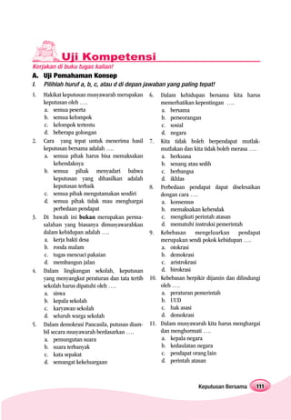 Uji Kompetensi
Kerjakan di buku tugas kalian!
A. Uji Pemahaman Konsep
I.   Pilihlah huruf a, b, c, atau d di depan jawaban yang paling tepat!
1.   Hakikat keputusan musyawarah merupakan      6.  Dalam kehidupan bersama kita harus
     keputusan oleh ….                               memerhatikan kepentingan ….
     a. semua peserta                                a. bersama
     b. semua kelompok                               b. perseorangan
     c. kelompok tertentu                            c. sosial
     d. beberapa golongan                            d. negara
2.   Cara yang tepat untuk menerima hasil        7. Kita tidak boleh berpendapat mutlak-
     keputusan bersama adalah ….                     mutlakan dan kita tidak boleh merasa ….
     a. semua pihak harus bisa memaksakan            a. berkuasa
          kehendaknya                                b. senang atau sedih
     b. semua pihak menyadari bahwa                  c. berbangsa
          keputusan yang dihasilkan adalah           d. ikhlas
          keputusan terbaik                      8. Perbedaan pendapat dapat diselesaikan
     c. semua pihak mengutamakan sendiri             dengan cara ….
     d. semua pihak tidak mau menghargai             a. konsensus
          perbedaan pendapat                         b. memaksakan kehendak
3.   Di bawah ini bukan merupakan perma-             c. mengikuti perintah atasan
     salahan yang biasanya dimusyawarahkan           d. mematuhi instruksi pemerintah
     dalam kehidupan adalah ….                   9. Kebebasan mengeluarkan pendapat
     a. kerja bakti desa                             merupakan sendi pokok kehidupan ….
     b. ronda malam                                  a. otokrasi
     c. tugas mencuci pakaian                        b. demokrasi
     d. membangun jalan                              c. aristrokrasi
4.   Dalam lingkungan sekolah, keputusan             d. birokrasi
     yang menyangkut peraturan dan tata tertib   10. Kebebasan berpikir dijamin dan dilindungi
     sekolah harus dipatuhi oleh ….                  oleh ….
     a. siswa                                        a. peraturan pemerintah
     b. kepala sekolah                               b. UUD
     c. karyawan sekolah                             c. hak asasi
     d. seluruh warga sekolah                        d. demokrasi
5.   Dalam demokrasi Pancasila, putusan diam-    11. Dalam musyawarah kita harus menghargai
     bil secara musyawarah berdasarkan ….            dan menghormati ….
     a. pemungutan suara                             a. kepala negara
     b. suara terbanyak                              b. kedaulatan negara
     c. kata sepakat                                 c. pendapat orang lain
     d. semangat kekeluargaan                        d. perintah atasan



                                                                    Keputusan Bersama       111
 