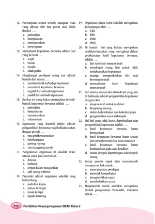 12. Persetujuan secara tertulis ataupun lisan   19. Organisasi Siswa Intra Sekolah merupakan
     yang dibuat oleh dua pihak atau lebih           kepanjangan dari ….
     disebut ….                                      a. UKS
     a. perjanjian                                   b. PKS
     b. kesepakatan                                  c. PMR
     c. memorandum                                   d. OSIS
     d. persetujuan                              20. Di bawah ini yang bukan merupakan
 13. Memahami keputusan bersama adalah hal           tindakan-tindakan yang merugikan dalam
     yang bersifat ….                                pelaksanaan hasil keputusan bersama,
     a. wajib                                        adalah ….
     b. buruk                                        a. lari dari hasil musyawarah
     c. tercela                                      b. membujuk orang lain untuk tidak
     d. tidak perlu                                       melaksanakan keputusan
 14. Menghargai pendapat orang tua adalah            c. mampu mengendalikan diri saat
     bentuk dari upaya ….                                 bermusyawarah
     a. memberontak terhadap keputusan               d. mensabotase         hasil     keputusan
     b. mematuhi keputusan bersama                        musyawarah
     c. negatif dari sebuah keputusan            21. Ciri utama masyarakat demokrasi yang ada
     d. positif dari sebuah keputusan                di Indonesia adalah pengambilan keputusan
 15. Berikut ini yang bukan merupakan bentuk-        dengan cara ….
     bentuk keputusan bersama adalah ….              a. musyawarah untuk mufakat
     a. perjanjian                                   b. bergotong royong
     b. kesepakatan                                  c. sistem kekerabatan dan kekeluargaan
     c. memorandum                                   d. pengambilan suara terbanyak
     d. referendum                               22. Hal-hal yang tidak harus diperhatikan saat
 16. Keputusan yang diambil dalam sebuah             pengambilan keputusan adalah ….
     pengambilan keputusan wajib dilaksanakan        a. hasil keputusan bersama harus
     dengan penuh ….                                      bermanfaat
     a. rasa perikemanusiaan                         b. hasil keputusan bersama harus sesuai
     b. kekeluargaan                                      dan menghormati hak asasi manusia
     c. gotong royong                                c. hasil keputusan bersama harus
     d. rasa tanggung jawab                               berdasarkan pada asas keadilan
 17. Pengalaman organisasi di sekolah bekal          d. sesuai dengan kepentingan sekelompok
     utama siswa jika nanti telah ….                      orang
     a. dewasa                                   23. Setiap peserta rapat atau musyawarah
     b. berhasil                                     mempunyai hak untuk ….
     c. terjun dalam masyarakat                      a. menyampaian pendapat
     d. jadi orang terkenal                          b. menolak kesepakatan
 18. Pramuka adalah organisasi sekolah yang          c. menghentikan rapat
     berlambang ….                                   d. membubarkan acara
     a. padi dan kapas
                                                 24. Musyawarah untuk mufakat merupakan
     b. pohon beringin
                                                     bentuk pengamalan Pancasila, terutama
     c. tunas kelapa
                                                     sila ke ….
     d. kepala banteng


112   Pendidikan Kewarganegaraan SD/MI Kelas V
 