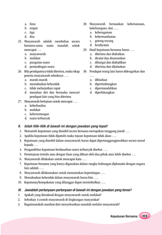a. lima                                       28. Musyawarah berasaskan kebersamaan,
    b. empat                                          kekeluargaan, dan ….
    c. tiga                                           a. keberagaman
    d. dua                                            b. kebermanfaatan
25. Musyawarah adalah membahas secara                 c. gotong royong
    bersama-sama suatu masalah untuk                  d. kerakyatan
    mencapai ….                                   29. Hasil keputusan bersama harus ….
    a. musyawarah                                     a. diterima dan diabaikan
    b. mufakat                                        b. dicatat dan diumumkan
    c. pungutan suara                                 c. dihargai dan diabadikan
    d. pertandingan suara                             d. diterima dan dijalankan
26. Bila pendapatnya tidak diterima, maka sikap   30. Pendapat orang lain harus didengarkan dan
    peserta musyawarah sebaiknya ….                   ….
    a. marah-marah                                    a. dibiarkan
    b. memaksakan kehendak                            b. dipertimbangkan
    c. tidak melanjutkan rapat                        c. dipermasalahkan
    d. menahan diri dan berusaha mencari              d. diperhitungkan
         pendapat lain yang bisa diterima
27. Musyawarah bertujuan untuk mencapai ….
    a. keberhasilan
    b. mufakat
    c. keberuntungan
    d. suara terbanyak

II.    Isilah titik-titik di bawah ini dengan jawaban yang tepat!
  1.   Mematuhi keputusan yang diambil secara bersama merupakan tanggung jawab ….
  2.   Apabila keputusan tidak dipatuhi maka tujuan keputusan tidak akan ….
  3.   Keputusan yang diambil dalam musyawarah harus dapat dipertanggungjawabkan secara moral
       kepada ….
 4.    Pengambilan keputusan berdasarkan suara terbanyak disebut ….
 5.    Persetujuan tertulis atau dengan lisan yang dibuat oleh dua pihak atau lebih disebut ….
 6.    Musyawarah dilakukan untuk mencapai kata ….
 7.    Keputusan bersama yang hanya digunakan dalam rangka hubungan diplomatis dengan negara
       lain adalah ….
 8.    Musyawarah dilaksanakan untuk memutuskan kepentingan ….
 9.    Memaksakan kehendak dalam musyawarah harus kita ….
10.    Keputusan/kesepakatan yang dilanggar dapat menimbulkan ….

III.   Jawablah pertanyaan-pertanyaan di bawah ini dengan jawaban yang benar!
1.     Apakah yang dimaksud dengan musyawarah untuk mufakat?
2.     Sebutkan 3 contoh musyawarah di lingkungan masyarakat!
3.     Bagaimanakah manfaat dari menyelesaikan masalah melalui musyawarah?


                                                                     Keputusan Bersama       113
 