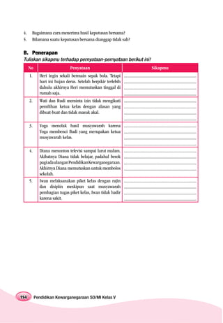 4.    Bagaimana cara menerima hasil keputusan bersama?
 5.    Bilamana suatu keputusan bersama dianggap tidak sah?

 B. Penerapan
 Tuliskan sikapmu terhadap pernyataan-pernyataan berikut ini!
      No                      Penyataan                                                  Sikapmu
      1.     Heri ingin sekali bermain sepak bola. Tetapi      .....................................................................
             hari ini hujan deras. Setelah berpikir terlebih   .....................................................................
             dahulu akhirnya Heri memutuskan tinggal di        .....................................................................
             rumah saja.                                       .....................................................................
      2.     Wati dan Rudi meminta izin tidak mengikuti        .....................................................................
             pemilihan ketua kelas dengan alasan yang          .....................................................................
             dibuat-buat dan tidak masuk akal.                 .....................................................................
                                                               .....................................................................
      3.     Yoga menolak hasil musyawarah karena              .....................................................................
             Yoga membenci Budi yang merupakan ketua           .....................................................................
             musyawarah kelas.                                 .....................................................................
                                                               .....................................................................
      4.     Diana menonton televisi sampai larut malam.       .....................................................................
             Akibatnya Diana tidak belajar, padahal besok      .....................................................................
             pagi ada ulangan Pendidikan Kewarganegaraan.      .....................................................................
             Akhirnya Diana memutuskan untuk membolos          .....................................................................
             sekolah.
      5.     Iwan melaksanakan piket kelas dengan rajin        .....................................................................
             dan disiplin meskipun saat musyawarah             .....................................................................
             pembagian tugas piket kelas, Iwan tidak hadir     .....................................................................
             karena sakit.                                     .....................................................................




114        Pendidikan Kewarganegaraan SD/MI Kelas V
 