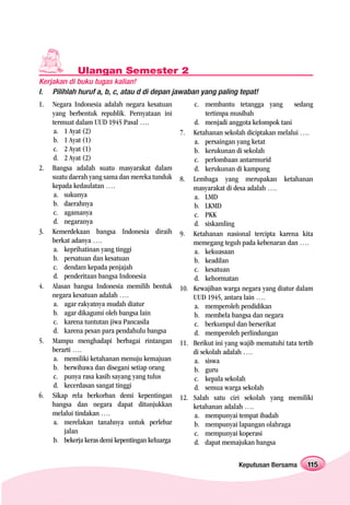 Ulangan Semester 2
Kerjakan di buku tugas kalian!
I. Pilihlah huruf a, b, c, atau d di depan jawaban yang paling tepat!
1.   Negara Indonesia adalah negara kesatuan          c. membantu tetangga yang          sedang
     yang berbentuk republik. Pernyataan ini               tertimpa musibah
     termuat dalam UUD 1945 Pasal ….                  d. menjadi anggota kelompok tani
     a. 1 Ayat (2)                                7. Ketahanan sekolah diciptakan melalui ….
     b. 1 Ayat (1)                                    a. persaingan yang ketat
     c. 2 Ayat (1)                                    b. kerukunan di sekolah
     d. 2 Ayat (2)                                    c. perlombaan antarmurid
2.   Bangsa adalah suatu masyarakat dalam             d. kerukunan di kampung
     suatu daerah yang sama dan mereka tunduk     8. Lembaga yang merupakan ketahanan
     kepada kedaulatan ….                             masyarakat di desa adalah ….
     a. sukunya                                       a. LMD
     b. daerahnya                                     b. LKMD
     c. agamanya                                      c. PKK
     d. negaranya                                     d. siskamling
3.   Kemerdekaan bangsa Indonesia diraih          9. Ketahanan nasional tercipta karena kita
     berkat adanya ….                                 memegang teguh pada kebenaran dan ….
     a. keprihatinan yang tinggi                      a. kekuasaan
     b. persatuan dan kesatuan                        b. keadilan
     c. dendam kepada penjajah                        c. kesatuan
     d. penderitaan bangsa Indonesia                  d. kehormatan
4.   Alasan bangsa Indonesia memilih bentuk       10. Kewajiban warga negara yang diatur dalam
     negara kesatuan adalah ….                        UUD 1945, antara lain ….
     a. agar rakyatnya mudah diatur                   a. memperoleh pendidikan
     b. agar dikagumi oleh bangsa lain                b. membela bangsa dan negara
     c. karena tuntutan jiwa Pancasila                c. berkumpul dan berserikat
     d. karena pesan para pendahulu bangsa            d. memperoleh perlindungan
5.   Mampu menghadapi berbagai rintangan          11. Berikut ini yang wajib mematuhi tata tertib
     berarti ….                                       di sekolah adalah ….
     a. memiliki ketahanan menuju kemajuan            a. siswa
     b. berwibawa dan disegani setiap orang           b. guru
     c. punya rasa kasih sayang yang tulus            c. kepala sekolah
     d. kecerdasan sangat tinggi                      d. semua warga sekolah
6.   Sikap rela berkorban demi kepentingan        12. Salah satu ciri sekolah yang memiliki
     bangsa dan negara dapat ditunjukkan              ketahanan adalah ….
     melalui tindakan ….                              a. mempunyai tempat ibadah
     a. merelakan tanahnya untuk perlebar             b. mempunyai lapangan olahraga
         jalan                                        c. mempunyai koperasi
     b. bekerja keras demi kepentingan keluarga       d. dapat memajukan bangsa

                                                                      Keputusan Bersama        115
 