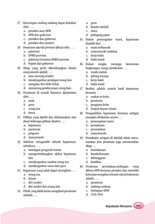27. Rancangan undang-undang dapat diajukan             a. guru
    oleh ….                                            b. kepala sekolah
    a. presiden atau DPR                               c. siswa
    b. DPR dan gubernur                                d. pedagang pasar
    c. presiden dan gubernur                     35.   Dalam pemungutan suara, keputusan
    d. presiden dan menteri                            diambil dari ….
28. Peraturan daerah provinsi dibuat oleh ….           a. suara terbanyak
    a. gubernur                                        b. musyawarah mufakat
    b. DPRD provinsi                                   c. kerja bakti
    c. gubernur bersama DPRD provinsi                  d. bakti sosial
    d. bupati dan gubernur                       36.   Dalam rangka menjaga keamanan
29. Sikap yang perlu dikembangkan dalam                lingkungan, warga melakukan ….
    musyawarah adalah ….                               a. ronda malam
    a. mau menang sendiri                              b. gotong royong
    b. mendengarkan pendapat orang lain                c. kerja bakti
    c. mengaku diri lebih hebat                        d. bakti sosial
    d. memotong pembicaraan orang lain           37.   Berikut adalah contoh hasil keputusan
30. Peraturan di rumah biasanya diputuskan             bersama ….
    oleh ….                                            a. makan es krim
    a. anak                                            b. peraturan
    b. guru                                            c. pengurus kelas
    c. orang tua                                       d. tempat tujuan wisata
    d. ketua                                     38.   Pengambilan keputusan bersama sedapat
31. Pilihan yang dipilih dan dilaksanakan atas         mungkin dilakukan secara ….
    dasar beberapa pilihan disebut ….                  a. pemungutan suara
    a. keputusan                                       b. pemaksaan
    b. peraturan                                       c. penunjukan
    c. program                                         d. musyawarah
    d. musyawarah                                39.   Pemakaian seragam di sekolah selain mena-
32. Sebelum mengambil sebuah keputusan,                namkan jiwa persatuan juga menanamkan
    sebaiknya ….                                       sikap ….
    a. mendapat pengaruh teman                         a. keteladanan
    b. mempertimbangkan akibat keputusan               b. kesederhanaan
         kita                                          c. kebanggaan
    c. mendengarkan nasihat orang tua                  d. keadilan
    d. mendengarkan saran dari guru              40.   Peraturan perundang-undangan yang
33. Keputusan yang salah dapat merugikan ….            dibuat DPR bersama presiden dan memiliki
    a. orang tua                                       kekuatan mengikat seluruh rakyat Indonesia
    b. teman                                           adalah ….
    c. diri sendiri                                    a. peraturan
    d. diri sendiri dan orang lain                     b. undang-undang
34. Pihak yang tidak harus mengikuti peraturan         c. ketetapan MPR
    sekolah ….                                         d. UUD 1945


                                                                      Keputusan Bersama        117
 