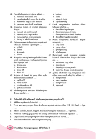 41. Fungsi hukum atau peraturan adalah …              a. bintang
     a. membuat masyarakat jera                        b. rantai
     b. menciptakan kebenaran dan keadilan             c. pohon beringin
     c. membatasi tingkah laku manusia                 d. kepala banteng
     d. membuat pemerintah berwibawa             47.   Untuk menyelesaikan kesulitan dalam
 42. Kesadaran hukum di sekolah dilakukan              keluarga sebaikya ….
     dengan ….                                         a. diserahkan kepada ayah
     a. menaati tata tertib sekolah                    b. dimusyawarahkan bersama
     b. membayar BP3 tepat waktu                       c. dimusyawarahkan bapak dan ibu
     c. mendengarkan penjelasan guru                   d. diserahkan kepada orang lain
     d. datang ke sekolah terlambat              48.   Dalam musyawarah hendaknya diliputi
 43. Dalam musyawarah, keputusan yang dicapai          semangat ….
     sebaiknya atas dasar kepentingan ….               a. kerja sama
     a. pribadi                                        b. guyup rukun
     b. umum                                           c. gotong royong
     c. kelompok                                       d. kekeluargaan
     d. sendiri                                  49.   Musyawarah untuk mencapai mufakat
 44. Warga desa sedang berkumpul di balai desa         haruslah dilaksanakan dengan akal sehat
     untuk melaksanakan rembug desa. Rembug            dan ….
     desa dipimpin oleh ….                             a. hati nurani yang luhur
     a. kepala desa                                    b. sikap dingin
     b. kepala dusun                                   c. sikap ingin menang sendiri
     c. ketua RW                                       d. menerima dengan penuh kesadaran
     d. ketua RT                                 50.   Apabila ada teman yang mengajukan usul
 45. Kegiatan di bawah ini yang tidak perlu            dalam musyawarah, sikap kita adalah ….
     dimusyawarahkan adalah ….                         a. menghormati
     a. melihat TV                                     b. menertawakan
     b. ronda malam                                    c. mengacuhkan
     c. pemilihan ketua RT                             d. menyindir
     d. perbaikan selokan
 46. Sila keempat dari Pancasila dilambangkan
     dengan gambar ….


 II.   Isilah titik-titik di bawah ini dengan jawaban yang tepat !
 1.    NKRI merupakan singkatan dari ….
 2.    Peran serta warga negara dalam ketahanan negara tercantum dalam UUD 1945 Pasal … Ayat
       ….
 3.    Adanya identitas, tujuan, anggota, dan strukur yang jelas merupakan … organisasi.
 4.    Persatuan olahraga, paguyuban, dan karang taruna adalah contoh dari organisasi ….
 5.    Organisasi sekolah yang bergerak dalam bidang kemanusiaan adalah ….
 6.    Memaksakan kehendak termasuk perbuatan yang ….


118    Pendidikan Kewarganegaraan SD/MI Kelas V
 