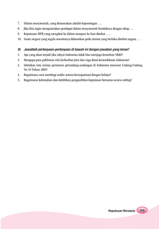 7.   Dalam musyawarah, yang diutamakan adalah kepentingan ….
8.   Jika kita ingin mengutarakan pendapat dalam musyawarah hendaknya dengan sikap….
9.   Keputusan MPR yang mengikat ke dalam maupun ke luar disebut ….
10. Suatu negara yang segala sesuatunya didasarkan pada aturan yang berlaku disebut negara ….


III. Jawablah pertanyaan-pertanyaan di bawah ini dengan jawaban yang benar!
1.   Apa yang akan terjadi jika rakyat Indonesia tidak bisa menjaga keutuhan NKRI?
2.   Mengapa para pahlawan rela berkorban jiwa dan raga demi kemerdekaan Indonesia?
3.   Sebutkan tata urutan peraturan perundang-undangan di Indonesia menurut Undang-Undang
     No 10 Tahun 2004!
4.   Bagaimana cara membagi waktu antara berorganisasi dengan belajar?
5.   Bagaimana kelemahan dan kelebihan pengambilan keputusan bersama secara votting?




                                                                      Keputusan Bersama     119
 