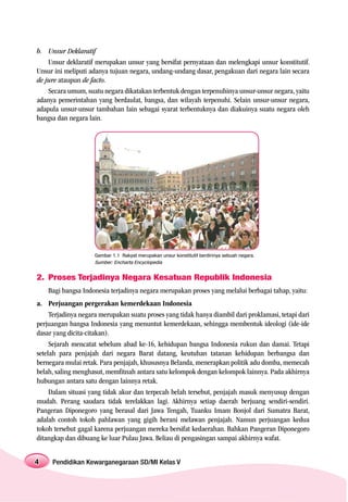 b. Unsur Deklaratif
    Unsur deklaratif merupakan unsur yang bersifat pernyataan dan melengkapi unsur konstitutif.
Unsur ini meliputi adanya tujuan negara, undang-undang dasar, pengakuan dari negara lain secara
de jure ataupun de facto.
    Secara umum, suatu negara dikatakan terbentuk dengan terpenuhinya unsur-unsur negara, yaitu
adanya pemerintahan yang berdaulat, bangsa, dan wilayah terpenuhi. Selain unsur-unsur negara,
adapula unsur-unsur tambahan lain sebagai syarat terbentuknya dan diakuinya suatu negara oleh
bangsa dan negara lain.




                     Gambar 1.1 Rakyat merupakan unsur konstitutif berdirinya sebuah negara.
                     Sumber: Encharta Encyclopedia


2. Proses Terjadinya Negara Kesatuan Republik Indonesia
    Bagi bangsa Indonesia terjadinya negara merupakan proses yang melalui berbagai tahap, yaitu:
a. Perjuangan pergerakan kemerdekaan Indonesia
     Terjadinya negara merupakan suatu proses yang tidak hanya diambil dari proklamasi, tetapi dari
perjuangan bangsa Indonesia yang menuntut kemerdekaan, sehingga membentuk ideologi (ide-ide
dasar yang dicita-citakan).
     Sejarah mencatat sebelum abad ke-16, kehidupan bangsa Indonesia rukun dan damai. Tetapi
setelah para penjajah dari negara Barat datang, keutuhan tatanan kehidupan berbangsa dan
bernegara mulai retak. Para penjajah, khususnya Belanda, menerapkan politik adu domba, memecah
belah, saling menghasut, memfitnah antara satu kelompok dengan kelompok lainnya. Pada akhirnya
hubungan antara satu dengan lainnya retak.
     Dalam situasi yang tidak akur dan terpecah belah tersebut, penjajah masuk menyusup dengan
mudah. Perang saudara tidak terelakkan lagi. Akhirnya setiap daerah berjuang sendiri-sendiri.
Pangeran Diponegoro yang berasal dari Jawa Tengah, Tuanku Imam Bonjol dari Sumatra Barat,
adalah contoh tokoh pahlawan yang gigih berani melawan penjajah. Namun perjuangan kedua
tokoh tersebut gagal karena perjuangan mereka bersifat kedaerahan. Bahkan Pangeran Diponegoro
ditangkap dan dibuang ke luar Pulau Jawa. Beliau di pengasingan sampai akhirnya wafat.


4    Pendidikan Kewarganegaraan SD/MI Kelas V
 