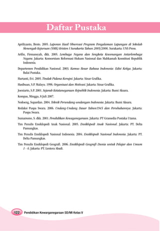 Daftar Pustaka
 Apriliyanto, Broto. 2005. Laporan Hasil Observasi Program Pengalaman Lapangan di Sekolah
     Menengah Kejuruan (SMK) Kristen I Surakarta Tahun 2005/2006. Surakarta: UNS Press.
 Arifin, Firmansyah, dkk. 2005. Lembaga Negara dan Sengketa Kewenangan Antarlembaga
      Negara. Jakarta: Konsorsium Reformasi Hukum Nasional dan Mahkamah Konstitusi Republik
      Indonesia.
 Departemen Pendidikan Nasional. 2003. Kamus Besar Bahasa Indonesia: Edisi Ketiga. Jakarta:
    Balai Pustaka.
 Hartanti, Evi. 2005. Tindak Pidana Korupsi. Jakarta: Sinar Grafika.
 Hasibuan, S.P. Malayu. 1996. Organisasi dan Motivasi. Jakarta: Sinar Grafika.
 Joeniarto, S.P. 2001. Sejarah Ketatanegaraan Republik Indonesia. Jakarta: Bumi Aksara.
 Kompas, Minggu, 8 Juli 2007.
 Nodoeng, Supardan. 2004. Teknik Perundang-undangan Indonesia. Jakarta: Bumi Aksara.
 Redaksi Puspa Swara. 2006. Undang-Undang Dasar Tahun1945 dan Perubahannya. Jakarta:
    Puspa Swara.
 Sumarsono, S. dkk. 2001. Pendidikan Kewaganegaraan. Jakarta: PT Gramedia Pustaka Utama.
 Tim Penulis Ensiklopedi Anak Nasional. 2005. Ensiklopedi Anak Nasional. Jakarta: PT. Delta
    Pamungkas.
 Tim Penulis Ensiklopedi Nasional Indonesia. 2004. Ensiklopedi Nasional Indonesia. Jakarta: PT.
    Delta Pamungkas.
 Tim Penulis Ensiklopedi Geografi. 2006. Ensiklopedi Geografi Dunia untuk Pelajar dan Umum
    1 - 6. Jakarta: PT. Lentera Abadi.




122   Pendidikan Kewarganegaraan SD/MI Kelas V
 