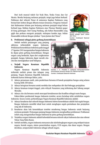 Dari Aceh muncul tokoh Cut Nyak Dien, Teuku Umar, dan Cut
Meutia. Mereka berjuang melawan penjajah, tetapi juga belum berhasil.
Pahlawan dari wilayah Timur di antaranya Kapitan Pattimura yang
berasal dari Ambon dengan dibantu teman-temannya. Pangeran Antasari
dari Kalimantan Selatan pun berjuang melawan penjajah tetapi belum
berhasil juga. Bahkan Kapitan Pattimura atau Thomas Matulesi gugur
di tiang gantungan. Dari Ujung Pandang, ada Sultan Hasanuddin yang
                                                                        Gambar 1. 2 Sultan Hasanuddin
gigih dan perkasa mengusir penjajah, walaupun kandas juga. Sultan       dijuluki sebagai Ayam Jantan
Hasanuddin terkenal dengan julukan “Ayam Jantan dari Timur”.            dari Timur.
                                                                        Sumber: Ensiklopedi Nasional
b. Proklamasi sebagai pintu gerbang kemerdekaan                         Indonesia

     Setelah melalui perjuangan yang panjang
akhirnya terbentuklah negara Indonesia.
Proklamasi kemerdekaan Indonesia pada tanggal
17 Agustus 1945 mengantarkan bangsa Indonesia
ke depan pintu gerbang kemerdekaan. Dengan
negara yang berdaulat, lepas dari cengkeraman
penjajah, bangsa Indonesia dapat meraih cita-
cita dan meningkatkan taraf hidupnya.
c. Terjadi Negara Kesatuan Republik
    Indonesia
    Negara Kesatuan Republik Indonesia Gambar 1. 3 Presiden Ir. Soekarno memproklamasikan
                                                kemerdekaan bersama dengan Drs. Mohammad Hatta.
terbentuk melalui proses dan tahapan yang Sumber: Ensiklopedi Nasional Indonesia
panjang. Negara Kesatuan Republik Indonesia
terbentuk karena beberapa faktor, yaitu:
1) Adanya persamaan nasib, yaitu penderitaan bersama di bawah penjajahan bangsa asing selama
    kurang lebih 350 tahun.
2) Adanya keinginan bersama untuk merdeka dan melepaskan diri dari belenggu penjajahan.
3) Adanya kesatuan tempat tinggal, yaitu wilayah Nusantara yang terbentang dari Sabang sampai
    Merauke.
4) Adanya cita-cita bersama untuk mencapai kemakmuran dan keadilan sebagai suatu bangsa.
    Faktor-faktor pembentuk bangsa Indonesia tersebut, secara bertahap telah melahirkan negara
Indonesia. Secara runtut, perkembangan Negara Kesatuan Republik Indonesia adalah:
1) Adanya kesadaran dari seluruh bangsa Indonesia bahwa kemerdekaan adalah hak segala bangsa.
    Bangsa Indonesia memiliki tekad kuat untuk menghapus segala penindasan dan penjajahan
    yang ada di Indonesia.
2) Kesadaran akan hak kemerdekaan tersebut mendorong bangsa Indonesia untuk berjuang
    melawan penjajah. Perjuangan panjang bangsa Indonesia menghasilkan proklamasi. Proklamasi
    inilah yang mengantarkan bangsa Indonesia ke pintu gerbang kemerdekaan.
3) Terjadinya negara Indonesia adalah kehendak bersama seluruh rakyat Indonesia dan atas rahmat
    Tuhan Yang Maha Kuasa.
4) Setelah merdeka, negara Indonesia menyusun alat-alat kelengkapan negara yang meliputi tujuan
    negara, bentuk negara, sistem pemerintahan negara, UUD negara, dan dasar negara. Dengan
    demikian, sempurnalah Indonesia sebagai sebuah negara.

                                          Keutuhan Negara Kesatuan Republik Indonesia               5
 