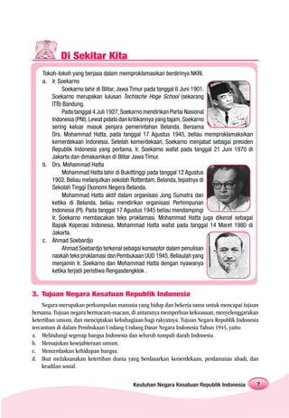 Di Sekitar Kita
    Tokoh-tokoh yang berjasa dalam memproklamasikan berdirinya NKRI.
    a. Ir. Soekarno
             Soekarno lahir di Blitar, Jawa Timur pada tanggal 6 Juni 1901.
        Soekarno merupakan lulusan Techische Hoge School (sekarang
        ITB) Bandung.
             Pada tanggal 4 Juli 1927, Soekarno mendirikan Partai Nasional
        Indonesia (PNI). Lewat pidato dan kritikannya yang tajam, Soekarno
        sering keluar masuk penjara pemerintahan Belanda. Bersama
        Drs. Mohammad Hatta, pada tanggal 17 Agustus 1945, beliau memproklamaksikan
        kemerdekaan Indonesia. Setelah kemerdekaan, Soekarno menjabat sebagai presiden
        Republik Indonesia yang pertama. Ir. Soekarno wafat pada tanggal 21 Juni 1970 di
        Jakarta dan dimakamkan di Blitar Jawa Timur.
    b. Drs. Mohammad Hatta
             Mohammad Hatta lahir di Bukittinggi pada tanggal 12 Agustus
        1902. Beliau melanjutkan sekolah Rotterdam, Belanda, tepatnya di
        Sekolah Tinggi Ekonomi Negera Belanda.
             Mohammad Hatta aktif dalam organisasi Jong Sumatra dan
        ketika di Belanda, beliau mendirikan organisasi Perhimpunan
        Indonesia (PI). Pada tanggal 17 Agustus 1945 beliau mendampingi
        Ir. Soekarno membacakan teks proklamasi. Mohammad Hatta juga dikenal sebagai
        Bapak Koperasi Indonesia. Mohammad Hatta wafat pada tanggal 14 Maret 1980 di
        Jakarta.
    c. Ahmad Soebardjo
             Ahmad Soebardjo terkenal sebagai konseptor dalam penulisan
        naskah teks proklamasi dan Pembukaan UUD 1945. Beliaulah yang
        menjamin Ir. Soekarno dan Mohammad Hatta dengan nyawanya
        ketika terjadi peristiwa Rengasdengklok .


3. Tujuan Negara Kesatuan Republik Indonesia
    Negara merupakan perkumpulan manusia yang hidup dan bekerja sama untuk mencapai tujuan
bersama. Tujuan negara bermacam-macam, di antaranya memperluas kekuasaan, menyelenggarakan
ketertiban umum, dan menciptakan kebahagiaan bagi rakyatnya. Tujuan Negara Republik Indonesia
tercantum di dalam Pembukaan Undang-Undang Dasar Negara Indonesia Tahun 1945, yaitu:
a. Melindungi segenap bangsa Indonesia dan seluruh tumpah darah Indonesia.
b. Memajukan kesejahteraan umum.
c. Mencerdaskan kehidupan bangsa.
d. Ikut melaksanakan ketertiban dunia yang berdasarkan kemerdekaan, perdamaian abadi, dan
    keadilan sosial.

                                         Keutuhan Negara Kesatuan Republik Indonesia        7
 