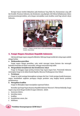 Keempat tujuan tersebut didasarkan pada Ketuhanan Yang Maha Esa, Kemanusiaan yang adil
dan beradab, Persatuan Indonesia, dan Kerakyatan yang dipimpin oleh hikmat kebijaksanaan dalam
permusyawaratan/perwakilan, serta dengan mewujudkan suatu keadilan sosial bagi seluruh rakyat
Indonesia.




                       Gambar 1. 4 Negara memiliki tujuan untuk mencerdaskan kehidupan bangsa.
                       Sumber: Dokumentasi


4. Fungsi Negara Kesatuan Republik Indonesia
    Ada banyak fungsi negara yang perlu diketahui. Beberapa fungsi mutlak dari setiap negara adalah
sebagai berikut.
a. Melaksanakan penertiban
    Fungsi negara sebagai penertiban, yaitu untuk mencapai tujuan bersama dan mencegah
bentrokan-bentrokan di dalam masyarakat, sehingga masyarakat tetap stabil.
b. Mengusahakan kesejahteraan dan kemakmuran rakyat
    Fungsi ini dianggap sangat penting terutama bagi negara-negara baru. Pemerintah Indonesia
menerapkan fungsi ini ke dalam bentuk Repelita (Rencana Pembangunan Lima Tahun)
c. Pertahanan
    Fungsi ini untuk menjaga kemungkinan serangan dari luar. Untuk menjaga kondisi keamanan,
negara memfasilitasi angkatan perangnya dengan peralatan yang lengkap beserta peralatan
pertahanannya.
d. Menegakkan keadilan
    Fungsi ini diharapkan dapat menciptakan supremasi hukum.
    Kemudian apa fungsi Negara Kesatuan Republik Indonesia? Menurut E. Mirriam Budiardjo, fungsi
negara yang sesuai dengan kondisi di negara Indonesia adalah:
a. keamanan ekstern,
b. ketertiban intern,
c. keadilan,
d. kesejahteraan umum, dan
e. kebebasan.


8    Pendidikan Kewarganegaraan SD/MI Kelas V
 
